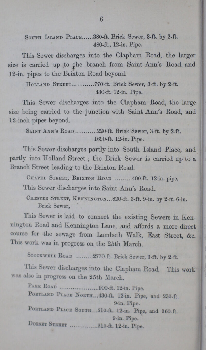 6 South Island Place 380-ft. Brick Sewer, 3-ft. by 2-ft. 480-ft., 12-in. Pipe. This Sewer discharges into the Clapham Road, the larger size is carried up to the branch from Saint Ann's Road, and 12-in. pipes to the Brixton Road beyond. Holland Street 770-ft. Brick Sewer, 3-ft. by 2-ft. 430-ft. 12-in. Pipe. This Sewer discharges into the Clapham Road, the large size being carried to the junction with Saint Ann's Road, and 12-inch pipes beyond. Saint Ann's Road 220-ft. Brick Sewer, 3-ft. by 2-ft. 1690-ft. 12-in. Pipe. This Sewer discharges partly into South Island Place, and partly into Holland Street; the Brick Sewer is carried up to a Branch Street leading to the Brixton Road. Chapel Street, Brixton Road 400-ft. 12-in. pipe, This Sewer discharges into Saint Ann's Road. Chester Street, kennington 820-ft. 3-ft. 9-in. by 2-ft. 6-in. Brick Sewer, This Sewer is laid to connect the existing Sewers in Ken nington Road and Kennington Lane, and affords a more direct course for the sewage from Lambeth Walk, East Street, &c. This work was in progress on the 25th March. Stockwell Road 2770-ft. Brick Sewer, 3-ft. by 2-ft. This Sewer discharges into the Clapham Road. This work was also in progress on the 25th March. Pa rk Road 900-ft. 12-in. Pipe. Portland Place North 430-ft. 12-in. Pipe, and 230-ft. 9-in. Pipe. Portland Place South 510-ft. 12-in. Pipe, and 160-ft. 9-in. Pipe. Dorset Street 210-ft. 12-in. Pipe.