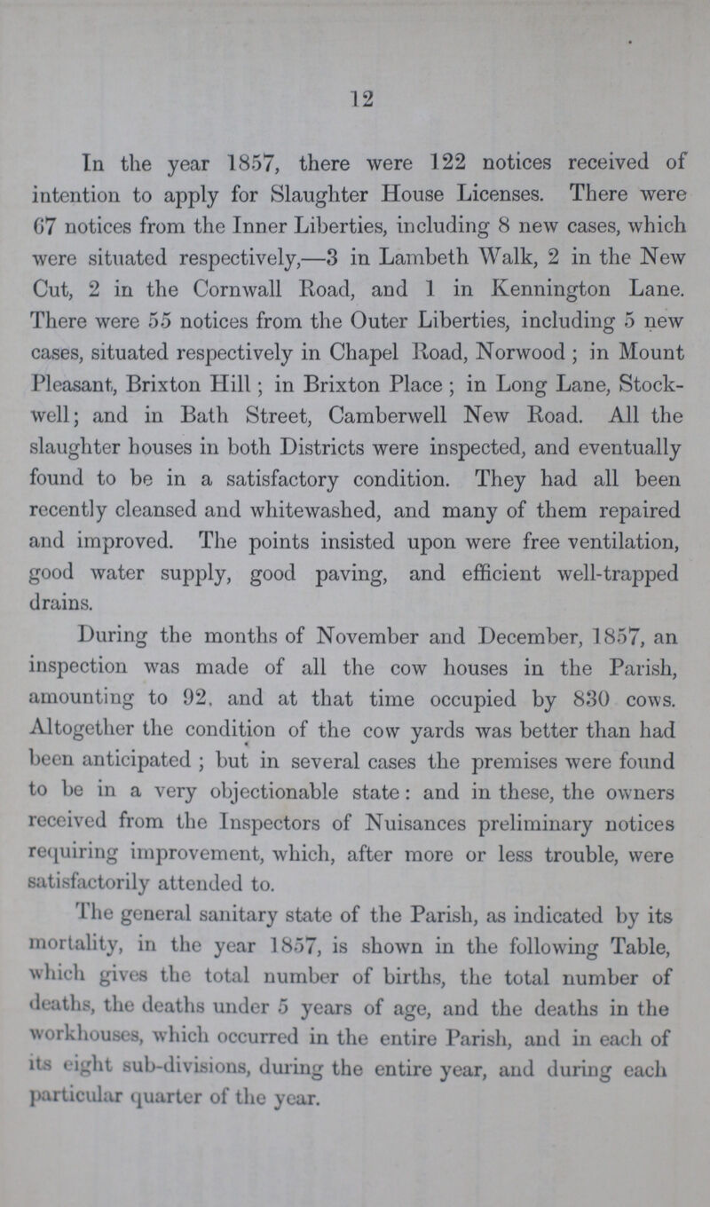 12 In the year 1857, there were 122 notices received of intention to apply for Slaughter House Licenses. There were 67 notices from the Inner Liberties, including 8 new cases, which were situated respectively,—3 in Lambeth Walk, 2 in the New Cut, 2 in the Cornwall Road, and 1 in Kennington Lane. There were 55 notices from the Outer Liberties, including 5 new cases, situated respectively in Chapel Road, Norwood; in Mount Pleasant, Brixton Hill; in Brixton Place; in Long Lane, Stock well; and in Bath Street, Camberwell New Road. All the slaughter houses in both Districts were inspected, and eventually found to be in a satisfactory condition. They had all been recently cleansed and whitewashed, and many of them repaired and improved. The points insisted upon were free ventilation, good water supply, good paving, and efficient well-trapped drains. During the months of November and December, 1857, an inspection was made of all the cow houses in the Parish, amounting to 92, and at that time occupied by 830 cows. Altogether the condition of the cow yards was better than had been anticipated; but in several cases the premises were found to be in a very objectionable state: and in these, the owners received from the Inspectors of Nuisances preliminary notices requiring improvement, which, after more or less trouble, were satisfactorily attended to. The general sanitary state of the Parish, as indicated by its mortality, in the year 1857, is shown in the following Table, which gives the total number of births, the total number of deaths, the deaths under 5 years of age, and the deaths in the workhouses, which occurred in the entire Parish, and in each of its eight sub-divisions, during the entire year, and during each particular quarter of the year.