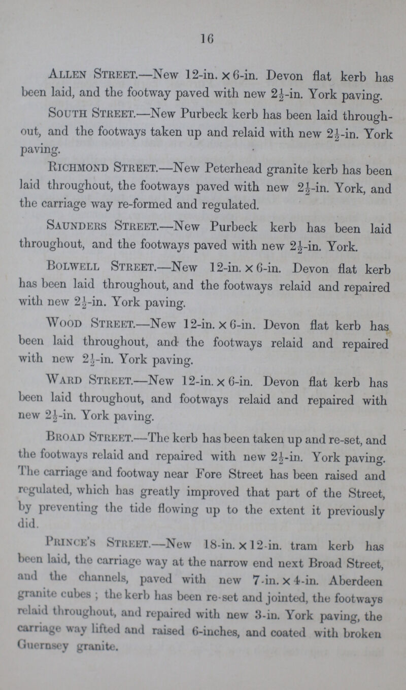 16 Allen Street.—New 12-in. × 6-in. Devon flat kerb has been laid, and the footway paved with new 2½-in. York paving. South Street.—New Purbeck kerb has been laid through out, and the footways taken up and relaid with new 2½-in. York paving. Richmond Street.—New Peterhead granite kerb has been laid throughout, the footways paved with new 2½-in. York, and the carriage way re-formed and regulated. Saunders Street.—New Purbeck kerb has been laid throughout, and the footways paved with new 2½-in. York. Bolwell Street.—New 12-in. × 6-in. Devon flat kerb has been laid throughout, and the footways relaid and repaired with new 2½-in. York paving. Wood Street.—New 12-in. × 6-in. Devon flat kerb has been laid throughout, and the footways relaid and repaired with new 2½-in. York paving. Ward Street.—New 12-in. × 6-in. Devon flat kerb has been laid throughout, and footways relaid and repaired with new 2½-in. York paving. Broad Street.—The kerb has been taken up and re-set, and the footways relaid and repaired with new 2½-in. York paving. The carriage and footway near Fore Street has been raised and regulated, which has greatly improved that part of the Street, by preventing the tide flowing up to the extent it previously did. Prince's Street.—New 18-in. × l2-in. tram kerb has been laid, the carriage way at the narrow end next Broad Street, and the channels, paved with new 7-in. × 4-in. Aberdeen granite cubes; the kerb has been re-set and jointed, the footways relaid throughout, and repaired with new 3-in. York paving, the carriage way lifted and raised 6-inches, and coated with broken Guernsey granite.