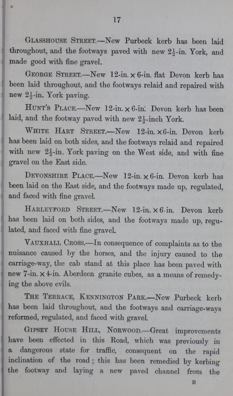 17 Glasshouse Street.—New Purbeck kerb has been laid throughout, and the footways paved with new 2½-in. York, and made good with fine gravel. George Street.—New 12-in. × 6-in. flat Devon kerb has been laid throughout, and the footways relaid and repaired with new 2½-in. York paving. Hunt's Place.—New 12-in. × 6-in. Devon kerb has been laid, and the footway paved with new 2½-inch York. White Hart Street.—New 12-in. × 6-in. Devon kerb has been laid on both sides, and the footways relaid and repaired with new 2½-in. York paving on the West side, and with fine gravel on the East side. Devonshire Place.—New 12-in. × 6-in. Devon kerb has been laid on the East side, and the footways made up, regulated, and faced with fine gravel. Harleyford Street.—New 12-in. × 6-in. Devon kerb has been laid on both sides, and the footways made up, regu lated, and faced with fine gravel. Vauxhall Cross.—In consequence of complaints as to the nuisance caused by the horses, and the injury caused to the carriage-way, the cab stand at this place has been paved with new 7-in. × 4-in. Aberdeen granite cubes, as a means of remedy ing the above evils. The Terrace, Kennington Park.—New Purbeck kerb has been laid throughout, and the footways and carriage-ways reformed, regulated, and faced with gravel. Gipsey House Hill, Norwood.—Great improvements have been effected in this Road, which was previously in a dangerous state for traffic, consequent on the rapid inclination of the road; this has been remedied by kerbing the footway and laying a new paved channel from the b