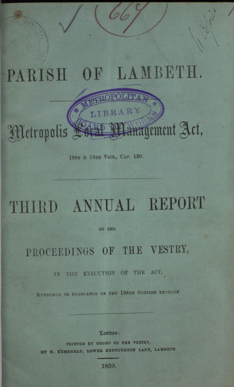 66y PARISH OF LAMBETH. Metropolis Local management Act. 18th & 19th Vict., Cap. 120. THIRD ANNUAL REPORT of the PROCEEDINGS OF THE VESTRY, IN THE EXECUTION OF THE ACT, Rendered in pursuance of the 198th Section thereof Londodn: printed by order of the vestry, by h. kemshead, lower kennington lane, lambeth. 1859.