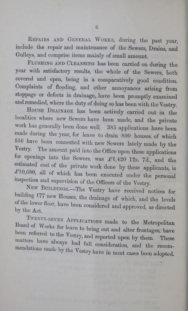 6 Repairs and General Works, during the past year, include the repair and maintenance of the Sewers, Drains, and Gulleys, and comprise items mainly of small amount. Flushing and Cleansing has been carried on during the year with satisfactory results, the whole of the Sewers, both covered and open, being in a comparatively good condition. Complaints of flooding, and other annoyances arising from stoppage or defects in drainage, have been promptly examined and remedied, where the duty of doing so has been with the Vestry. House Drainage has been actively carried out in the localities where new Sewers have been made, and the private work has generally been done well. 385 applications have been made during the year, for leave to drain 890 houses, of which 556 have been connected with new Sewers lately made by the Vestry. The amount paid into the Office upon these applications for openings into the Sewers, was £1,420 12s. 7d., and the estimated cost of the private work done by these applicants, is £10,680, all of which has been executed under the personal inspection and supervision of the Officers of the Vestry. New Buildings.—The Vestry have received notices for building 177 new Houses, the drainage of which, and the levels of the lower floor, have been considered and approved, as directed by the Act. Twenty py.seven Applications made to the Metropolitan Board of Works for leave to bring out and alter frontages; have been referred to the Vestry, and reported upon by them. These nutters have always had full consideration, and the recom mendations made by the Vestry have in most cases been adopted.