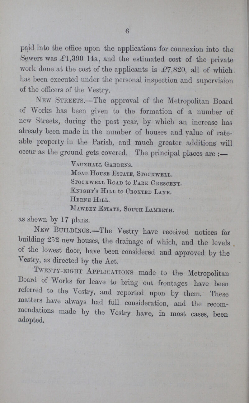 6 paid into the office upon the applications for connexion into the Sewers was i?l,390 14s., and the estimated cost of the private work done at the cost of the applicants is £7,820, all of which has been executed under the personal inspection and supervision of the officers of the Vestry. New Streets.—The approval of the Metropolitan Board of Works has been given to the formation of a number of new Streets, during the past year, by which an increase has already been made in the number of houses and value of rate able property in the Parish, and much greater additions will occur as the ground gets covered. The principal places are:— Vauxiiall Gardens. Moat House Estate, Stockwell. Stockwell Road to Park Crescent. Knight's Hill to Croxted Lane. Herne Hill. Mawbey Estate, South Lambeth. as shewn by 17 plans. New Buildings.—The Vestry have received notices for building 252 new houses, the drainage of which, and the levels of the lowest floor, have been considered and approved by the Vestry, as directed by the Act. Twenty-eight Applications made to the Metropolitan Board of Works for leave to bring out frontages have been referred to the Vestry, and reported upon by them. These matters have always had full consideration, and the recom mendations made by the Vestry have, in most cases, been adopted.