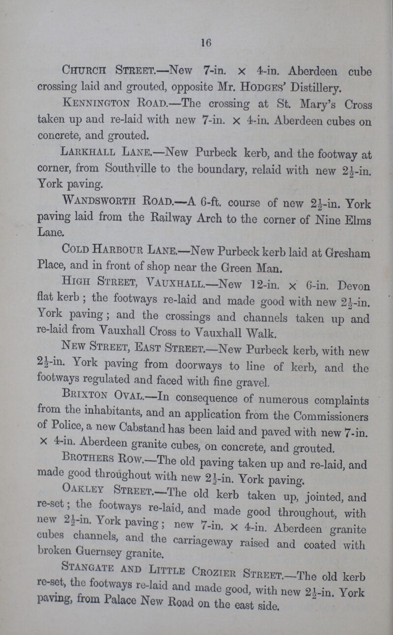 16 Church Street.—New 7-in. x 4-in. Aberdeen cube crossing laid and grouted, opposite Mr. Hodges' Distillery. Kennington Road—The crossing at St. Mary's Cross taken up and re-laid with new 7-in. x 4-in. Aberdeen cubes on concrete, and grouted. Larkhall Lane.—New Purbeck kerb, and the footway at corner, from Southville to the boundary, relaid with new 2½-in. York paving. Wandsworth Road.—A 6-ft. course of new 2½-in. York paving laid from the Railway Arch to the corner of Nine Elms Lane. Cold Harbour Lane.—New Purbeck kerb laid at Gresham Place, and in front of shop near the Green Man. High Street, Vauxhall.—New 12-in. x 6-in. Devon flat kerb; the footways re-laid and made good with new 2½-in. York paving; and the crossings and channels taken up and re-laid from Vauxhall Cross to Vauxhall Walk. New Street, East Street.—New Purbeck kerb, with new 2½-in. York paving from doorways to line of kerb, and the footways regulated and faced with fine gravel. Brixton Oval.—In consequence of numerous complaints from the inhabitants, and an application from the Commissioners of Police, a new Cabstand has been laid and paved with new 7-in. x 4-in. Aberdeen granite cubes, on concrete, and grouted. Brothers Row.—The old paving taken up and re-laid, and made good throughout with new 2½-in. York paving. Oakley Street.—The old kerb taken up, jointed, and re-set; the footways re-laid, and made good throughout, with new 2½ in. York paving; new 7-in. x 4-in. Aberdeen granite cubes channels, and the carriageway raised and coated with broken Guernsey granite. Stangate and Little Crozier Street.—The old kerb re-set, the footways re-laid and made good, with new 2½-in. York paving, from Palace New Road on the east side.