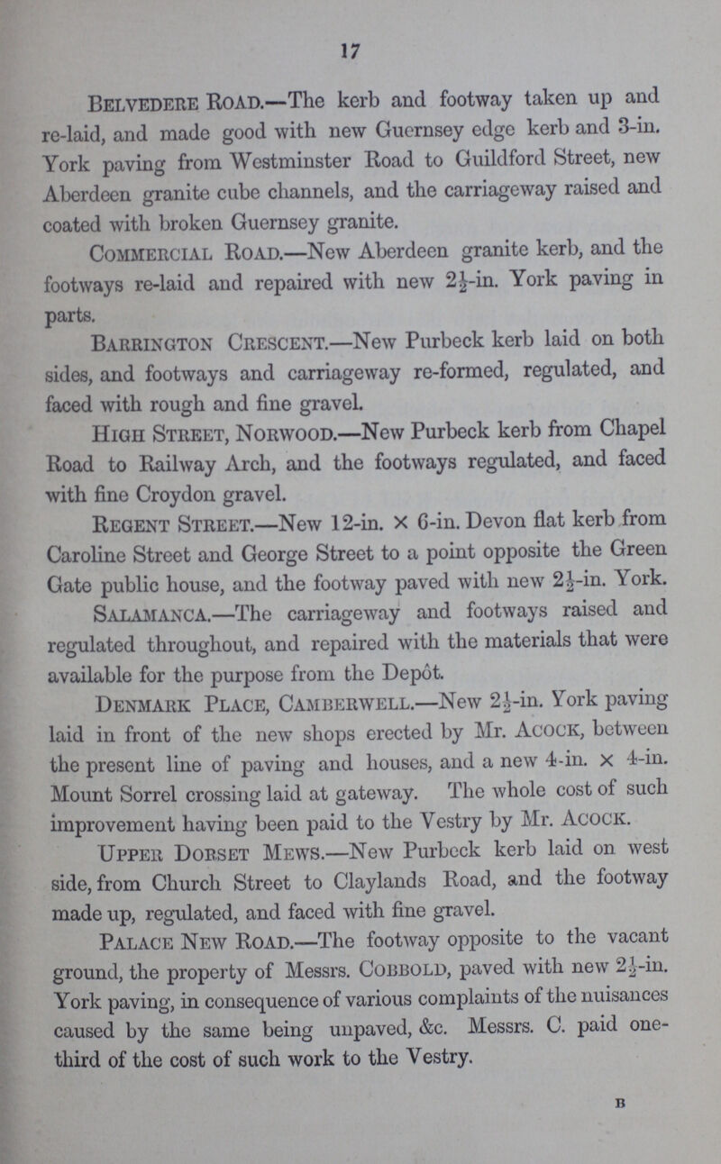 17 Belvedere Road.—The kerb and footway taken up and re-laid, and made good with new Guernsey edge kerb and 3-in. York paving from Westminster Road to Guildford Street, new Aberdeen granite cube channels, and the carriageway raised and coated with broken Guernsey granite. Commercial Road.—New Aberdeen granite kerb, and the footways re-laid and repaired with new 2½-in. York paving in parts. Barrington Crescent.—New Purbeck kerb laid on both sides, and footways and carriageway re-formed, regulated, and faced with rough and fine gravel. High Street, Norwood.—New Purbeck kerb from Chapel Road to Railway Arch, and the footways regulated, and faced with fine Croydon gravel. Regent Street.—New 12-in. x G-in. Devon flat kerb from Caroline Street and George Street to a point opposite the Green Gate public house, and the footway paved with new 2½-in. York. Salamanca.—The carriageway and footways raised and regulated throughout, and repaired with the materials that were available for the purpose from the Depot. Denmark Place, Camberwell.—New 2½-in. York paving laid in front of the new shops erected by Mr. Acock, between the present line of paving and houses, and a new 4-in. x 4-in. Mount Sorrel crossing laid at gateway. The whole cost of such improvement having been paid to the Vestry by Mr. Acock. Upper Dorset Mews.—New Purbeck kerb laid on. west side, from Church Street to Claylands Road, and the footway made up, regulated, and faced with fine gravel. Palace New Road.—The footway opposite to the vacant ground, the property of Messrs. Cobbold, paved with new 2½-in. York paving, in consequence of various complaints of the nuisances caused by the same being unpaved, &c. Messrs. C. paid one third of the cost of such work to the Vestry. B