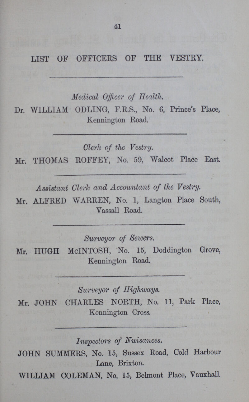 41 LIST OF OFFICERS OF THE VESTRY. Medical Officer of Health. Dr. WILLIAM ODLING, F.R.S., No. 6, Prince's Place, Kennington Road. Clerk of the Vestry. Mr. THOMAS ROFFEY, No. 59, Walcot Place East. Assistant Clerk and Accountant of the Vestry. Mr. ALFRED WARREN, No. 1, Langton Place South, Vassall Road. Surveyor of Sewers. Mr. HUGH McINTOSH, No. 15, Doddington Grove, Kennington Road. Surveyor of Highways. Mr. JOHN CHARLES NORTH, No. 11, Park Place, Kennington Cross. Inspectors of Nuisances. JOHN SUMMERS, No. 15, Sussex Road, Cold Harbour Lane, Brixton. WILLIAM COLEMAN, No, 15, Belmont Place, Vauxhall.