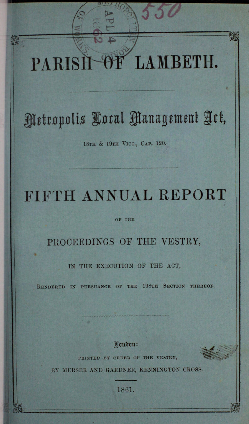 PARISH-WLAMBETH. Metropolis local Management Art, 18th & 19th Vict., Cap. 120. FIFTH ANNUAL REPORT of the PROCEEDINGS OF THE VESTRY, IN THE EXECUTION OF THE ACT, Rendered in pursuance of the 198th Section thereof. London: \ printed by order of the vestry, by merser and gardner, kennington cross. 1861.