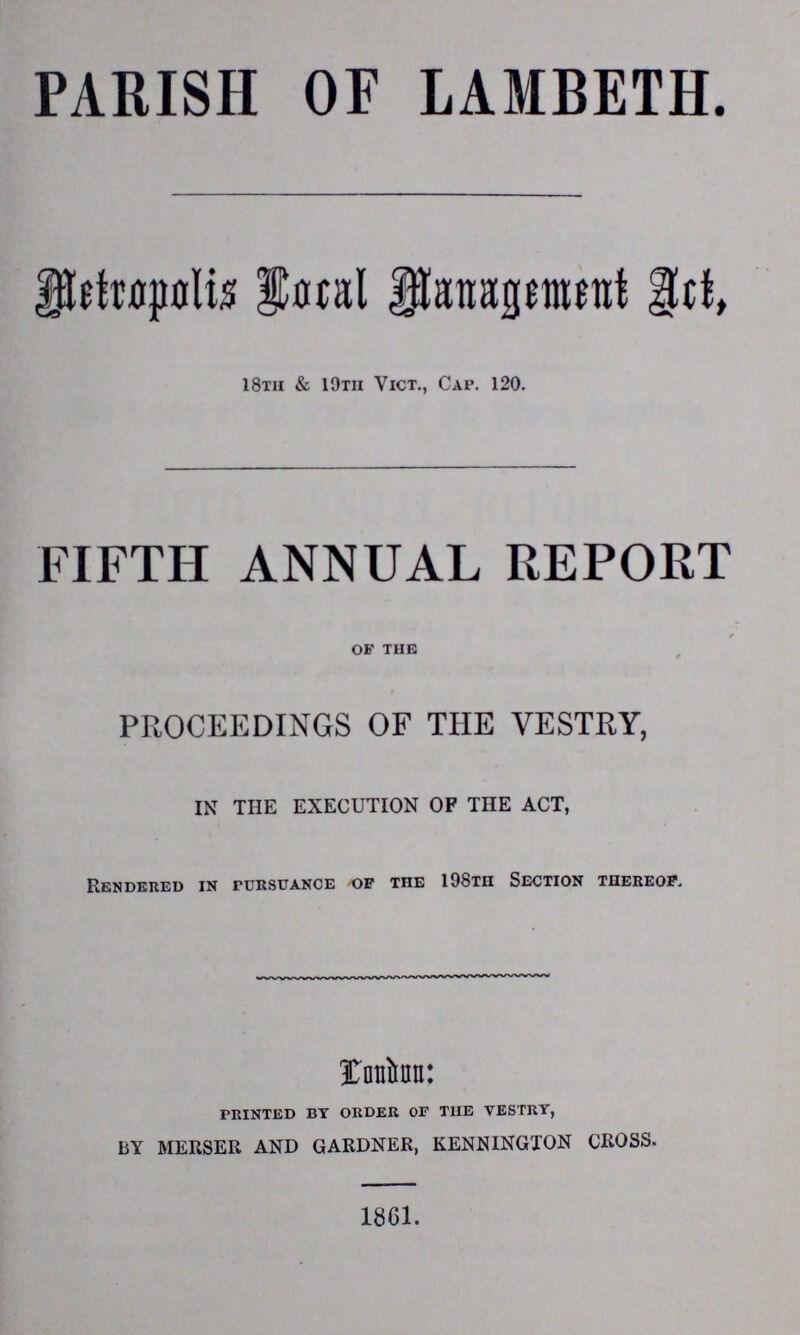 PARISH OF LAMBETH. Metropolis Local Management Art, 18th & 19th Vict., Cap. 120. FIFTH ANNUAL REPORT of the / PROCEEDINGS OF THE VESTRY, IN THE EXECUTION OF THE ACT, Rendered in pursuance of the 198th Section thereof. Landon: printed by order of the vestry, BY MERSER AND GARDNER, KENNINGTON CROSS. 1861.