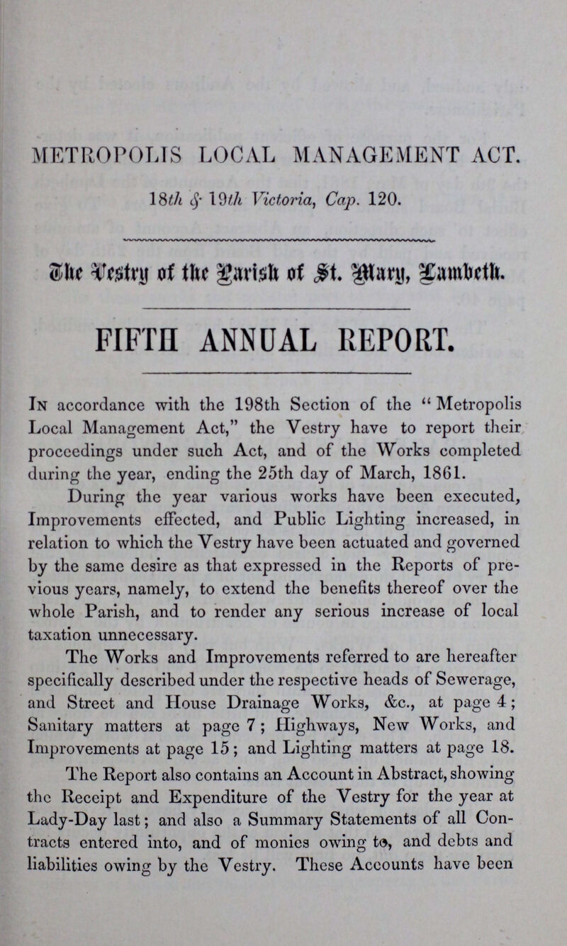 METROPOLIS LOCAL MANAGEMENT ACT. 18th & 19th Victoria, Cap. 120. The Destry of the Parish of Mary Lambeth FIFTH ANNUAL REPORT. In accordance with the 198th Section of the Metropolis Local Management Act, the Vestry have to report their proceedings under such Act, and of the Works completed during the year, ending the 25th day of March, 1861. During the year various works have been executed, Improvements effected, and Public Lighting increased, in relation to which the Vestry have been actuated and governed by the same desire as that expressed in the Reports of pre vious years, namely, to extend the benefits thereof over the whole Parish, and to render any serious increase of local taxation unnecessary. The Works and Improvements referred to are hereafter specifically described under the respective heads of Sewerage, and Street and House Drainage Works, &c., at page 4; Sanitary matters at page 7; Highways, New Works, and Improvements at page 15; and Lighting matters at page 18. The Report also contains an Account in Abstract, showing the Receipt and Expenditure of the Vestry for the year at Lady-Day last; and also a Summary Statements of all Con tracts entered into, and of monies owing to, and debts and liabilities owing by the Vestry. These Accounts have been