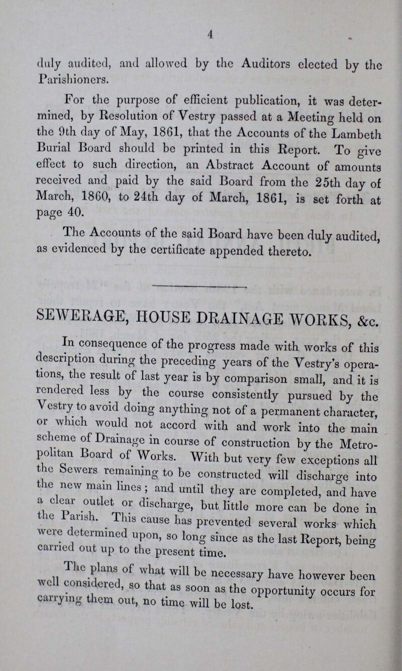 4 duly audited, and allowed by the Auditors elected by the Parishioners. For the purpose of efficient publication, it was deter mined, by Resolution of Vestry passed at a Meeting held on the 9th day of May, 1861, that the Accounts of the Lambeth Burial Board should be printed in this Report. To give effect to such direction, an Abstract Account of amounts received and paid by the said Board from the 25th day of March, 1860, to 24th day of March, 1861, is set forth at page 40. The Accounts of the said Board have been duly audited, as evidenced by the certificate appended thereto. SEWERAGE, HOUSE DRAINAGE WORKS, &c. In consequence of the progress made with works of this description during the preceding years of the Vestry's opera tions, the result of last year is by comparison small, and it is rendered less by the course consistently pursued by the Vestry to avoid doing anything not of a permanent character, or which would not accord with and work into the main scheme of Drainage in course of construction by the Metro politan Board of Works. With but very few exceptions all the Sewers remaining to be constructed will discharge into the new main lines; and until they are completed, and have a clear outlet or discharge, but little more can be done in the Parish, This cause has prevented several works which were determined upon, so long since as the last Report, being carried out up to the present time. The plans of what will be necessary have however been well considered, so that as soon as the opportunity occurs for carrying them out, no time will be lost.