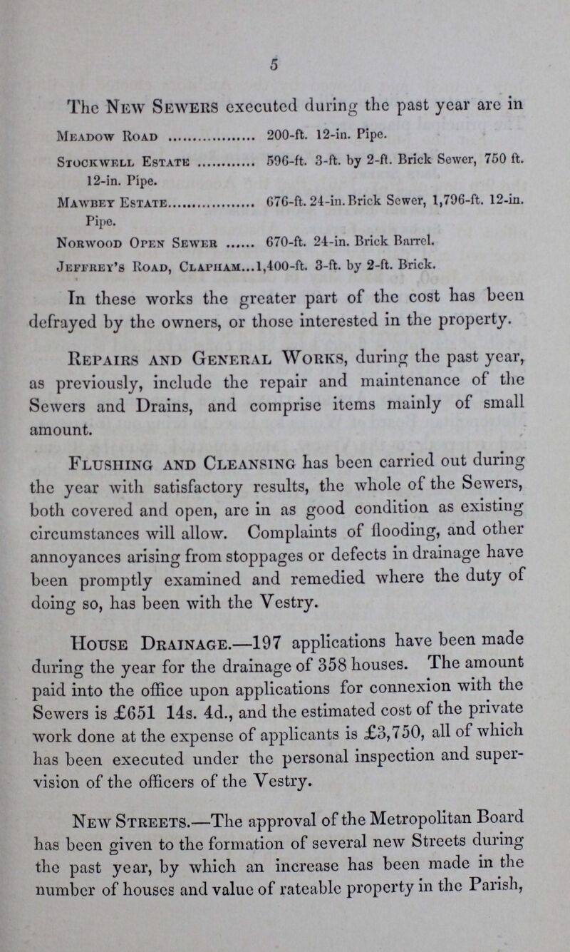 5 The New Sewers executed during the past year are in Meadow Road 200-ft. 12-in. Pipe. Stock well Estate 596-ft. 3-ft. by 2-ft. Brick Sewer, 750 ft. 12-in. Pipe. Mawbey Estate G7G-ft. 24-in. Brick Sewer, 1,796-ft. 12-in. Pipe. Norwood Open Sewer 670-ft. 24-in. Brick Barrel. Jeffrey's Road, Clapham.l,400-ft. 3-ft. by 2-ft. Brick. In these works the greater part of the cost has been defrayed by the owners, or those interested in the property. Repairs and General Works, during the past year, as previously, include the repair and maintenance of the Sewers and Drains, and comprise items mainly of small amount. Flushing and Cleansing has been carried out during the year with satisfactory results, the whole of the Sewers, both covered and open, are in as good condition as existing circumstances will allow. Complaints of flooding, and other annoyances arising from stoppages or defects in drainage have been promptly examined and remedied where the duty of doing so, has been with the Vestry. House Drainage.—197 applications have been made during the year for the drainage of 358 houses. The amount paid into the office upon applications for connexion with the Sewers is £651 14s. 4d., and the estimated cost of the private work done at the expense of applicants is £3,750, all of which has been executed under the personal inspection and super vision of the officers of the Vestry. New Streets.—The approval of the Metropolitan Board has been given to the formation of several new Streets during the past year, by which an increase has been made in the number of houses and value of rateable property in the Parish,