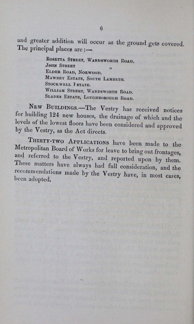 0 and greater addition will occur as the ground gets covered. The principal places are:— Rosetta Street, Wandsworth Road. John Street „ Elder Road, Norwood. Mawbey Estate, South Lambeth. Stockwell F state. William Street, Wandsworth Road. Slades Estate, Loughborough Road. New Buildings.—The Vestry has received notices for building 124 new houses, the drainage of which and the levels of the lowest floors have been considered and approved by the Vestry, as the Act directs. Thirty-two Applications have been made to the Metropolitan Board of Works for leave to bring out frontages, and referred to the Vestry, and reported upon by them. These matters have always had full consideration, and the recommendations made by the Vestry have, in most cases, been adopted.