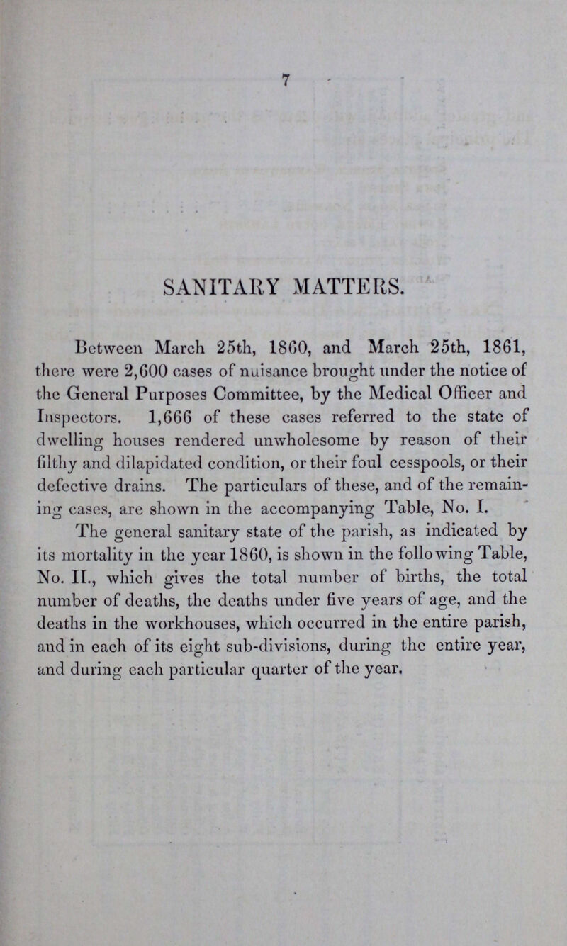 7 SANITARY MATTERS. Between March 25th, 1800, and March 25th, 1861, there were 2,600 cases of nuisance brought under the notice of the General Purposes Committee, by the Medical Officer and Inspectors. 1,666 of these cases referred to the state of dwelling houses rendered unwholesome by reason of their filthy and dilapidated condition, or their foul cesspools, or their defective drains. The particulars of these, and of the remain ing cases, are shown in the accompanying Table, No. I. The general sanitary state of the parish, as indicated by its mortality in the year 1860, is shown in the following Table, No. II., which gives the total number of births, the total number of deaths, the deaths under five years of age, and the deaths in the workhouses, which occurred in the entire parish, and in each of its eight sub-divisions, during the entire year, and during each particular quarter of the year.