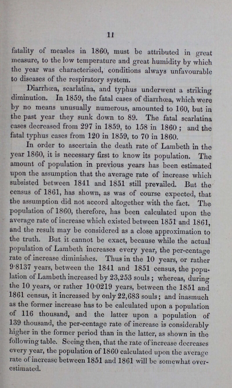11 fatality of measles in 1860, must be attributed in great measure, to the low temperature and great humidity by which the year was characterised, conditions always unfavourable to diseases of the respiratory system. Diarrhoœa, scarlatina, and typhus underwent a striking diminution. In 1859, the fatal cases of diarrhoea, which were by no means unusually numerous, amounted to 160, but in the past year they sunk down to 89. The fatal scarlatina cases decreased from 297 in 1859, to 158 in 1860 ; and the fatal typhus cases from 120 in 1859, to 70 in 1860. In order to ascertain the death rate of Lambeth in the year 1860, it is necessary first to know its population. The amount of population in previous years has been estimated upon the assumption that the average rate of increase which subsisted between 1841 and 1851 still prevailed. But the census of 1861, has shown, as was of course expected, that the assumption did not accord altogether with the fact. The population of 1860, therefore, has been calculated upon the average rate of increase which existed between 1851 and 1861, and the result may be considered as a close approximation to the truth. But it cannot be exact, because while the actual population of Lambeth increases every year, the per-centage rate of increase diminishes. Thus in the 10 years, or rather 98137 years, between the 1841 and 1851 census, the popu lation of Lambeth increased by 23,253 souls ; whereas, during the 10 years, or rather 10.0219 years, between the 1851 and 1861 census, it increased by only 22,683 souls; and inasmuch as the former increase has to be calculated upon a population of 116 thousand, and the latter upon a population of 139 thousand, the per-centage rate of increase is considerably higher in the former period than in the latter, as shown in the following table. Seeing then, that the rate of increase decreases every year, the population of 1860 calculated upon the average rate of increase between 1851 and 1861 will be somewhat over estimated.