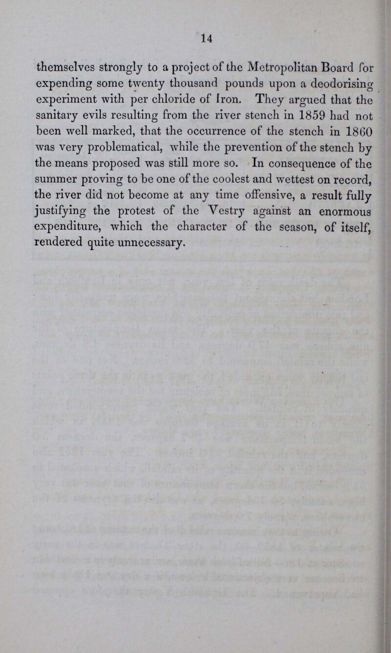 14 themselves strongly to a project of the Metropolitan Board for expending some twenty thousand pounds upon a deodorising experiment with per chloride of Iron. They argued that the sanitary evils resulting from the river stench in 1859 had not been well marked, that the occurrence of the stench in 1860 was very problematical, while the prevention of the stench by the means proposed was still more so. In consequence of the summer proving to be one of the coolest and wettest on record, the river did not become at any time offensive, a result fully justifying the protest of the Vestry against an enormous expenditure, which the character of the season, of itself, rendered quite unnecessary.