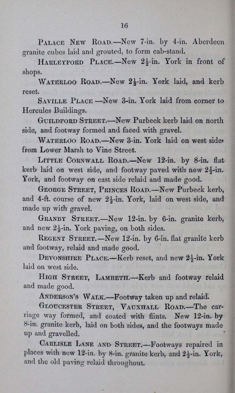 16 Palace New Road.—New 7-in. by 4-in. Aberdeen granite cubes laid and grouted, to form cab-stand. Harleyford Place.—New 2½-in. York in front of shops. Waterloo Road.—New 2½-in. York laid, and kerb reset. Saville Place —New 3-in. York laid from corner to Hercules Buildings. Guildford Street.—New Purbeck kerb laid on north side, and footway formed and faced with gravel. Waterloo Road.—New 3-in. York laid on west side, from Lower Marsh to Vine Street. Little Cornwall Road.—New 12-in. by 8-in. flat kerb laid on west side, and footway paved with new 2½-in. York, and footway on east side relaid and made good. George Street, Princes Road.—New Purbeck kerb, and 4-ft. course of new 2½-in. York, laid on west side, and made up with gravel. Granby Street.—New 12-in. by 6-in. granite kerb, and new 2½-in. York paving, on both sides. Regent Street.—New 12-in. by 6-in. flat granite kerb and footway, relaid and made good. Devonshire Place.—Kerb reset, and new 2^-in. York laid on west side. High Street, Lambeth.—Kerb and footway relaid and made good. Anderson's Walk.—Footway taken up and relaid. Gloucester Street, Vauxhall Road.—The car riage way formed, and coated with flints. New 12-in. by 8-in. granite kerb, laid on both sides, and the footways made up and gravelled. Carlisle Lane and Street.—Footways repaired in places with new 12-in. by 8-in. granite kerb, and 2½-in. York, and the old paving relaid throughout.