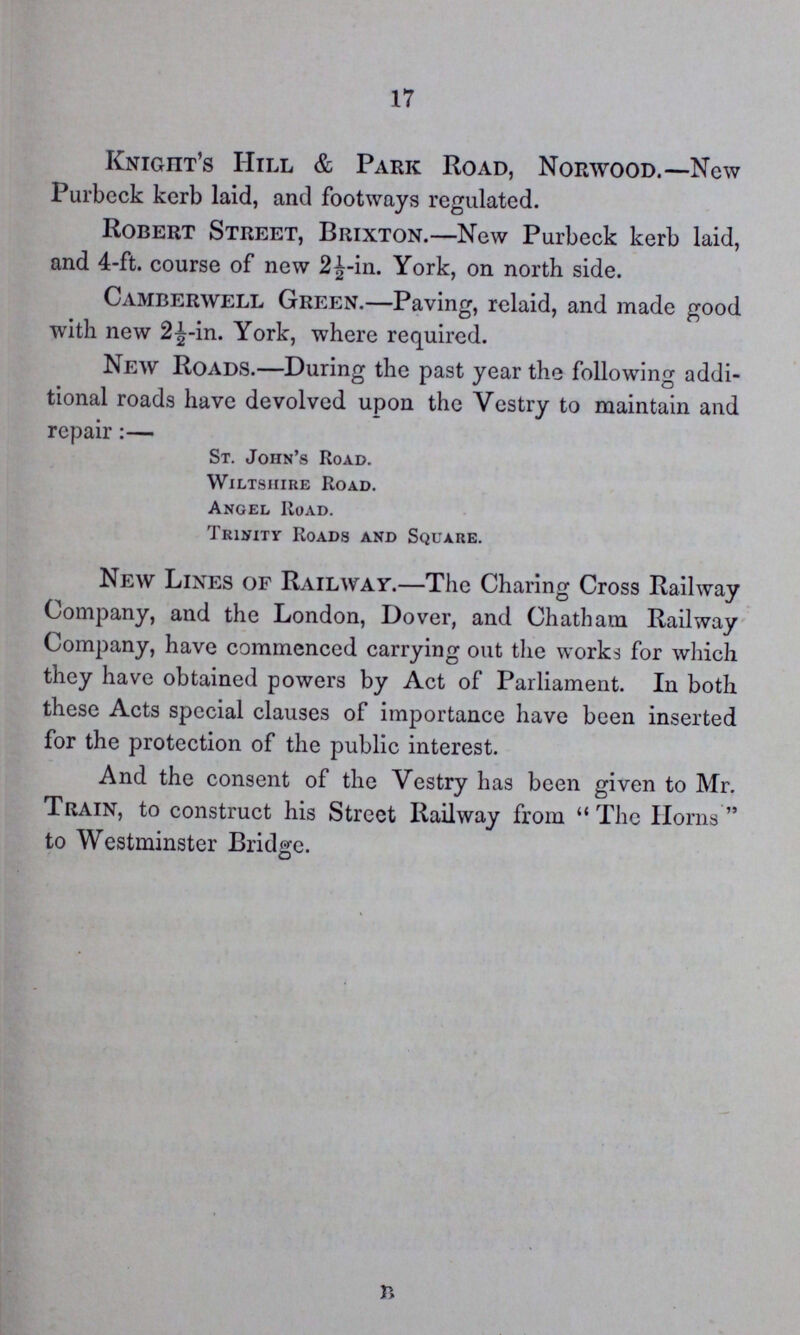 17 Knight's Hill & Park Road, Norwood.—New Purbeck kerb laid, and footways regulated. Robert Street, Brixton.—New Purbeck kerb laid, and 4-ft. course of new 2½-in. York, on north side. Camberwell Green.—Paving, relaid, and made good with new 2½-in. York, where required. New Roads.—During the past year the following addi tional roads have devolved upon the Vestry to maintain and repair:— St. John's Road. Wiltshire Road. Angel Road. Trinity Roads and Square. New Lines of Railway.—The Charing Cross Railway Company, and the London, Dover, and Chatham Railway Company, have commenced carrying out the works for which they have obtained powers by Act of Parliament. In both these Acts special clauses of importance have been inserted for the protection of the public interest. And the consent of the Vestry has been given to Mr. Train, to construct his Street Railway from The Horns to Westminster Bridge. r>