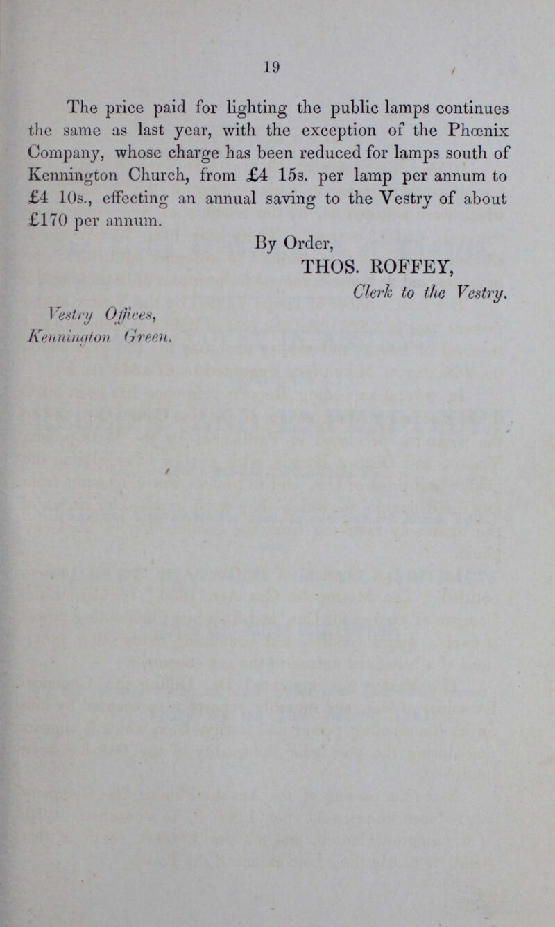 19 The price paid for lighting the public lamps continues the same as last year, with the exception of the Phoenix Company, whose charge has been reduced for lamps south of Kennington Church, from £4 15s. per lamp per annum to £4 10s., effecting an annual saving to the Vestry of about £170 per annum. By Order, THOS. ROFFEY, Clerk to the Vestry. Vestry Offices, Kennington Green.