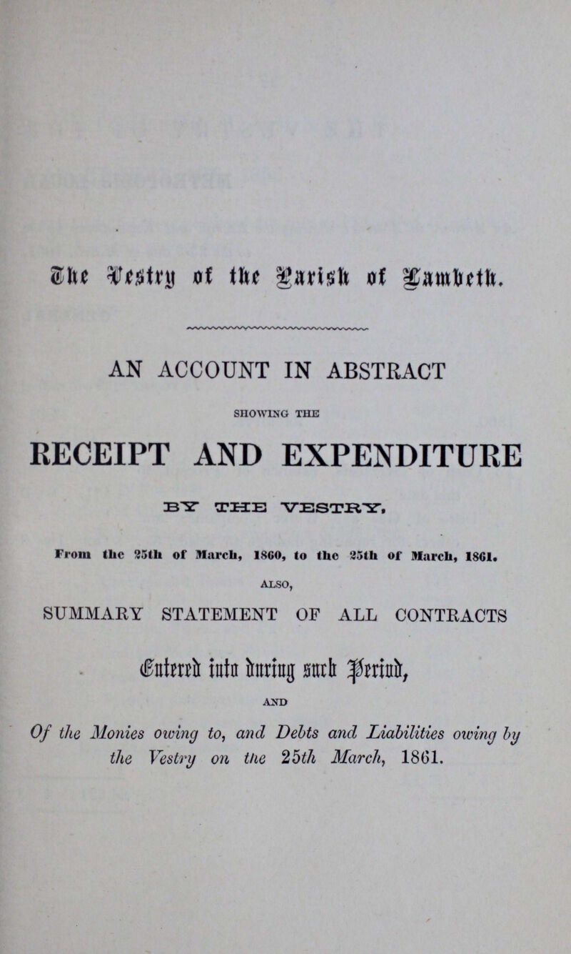 The Vestry of the Parish of Fambeth. AN ACCOUNT IN ABSTRACT SHOWING THE RECEIPT AND EXPENDITURE BY THE VESTRY. From the 25th of March, 1860, to the 25th of March, 1861. ALSO, SUMMARY STATEMENT OF ALL CONTRACTS fntered into during such period, AND Of the Monies owing to, and Debts and Liabilities owing by the Vestry on the 25th March, 1861.