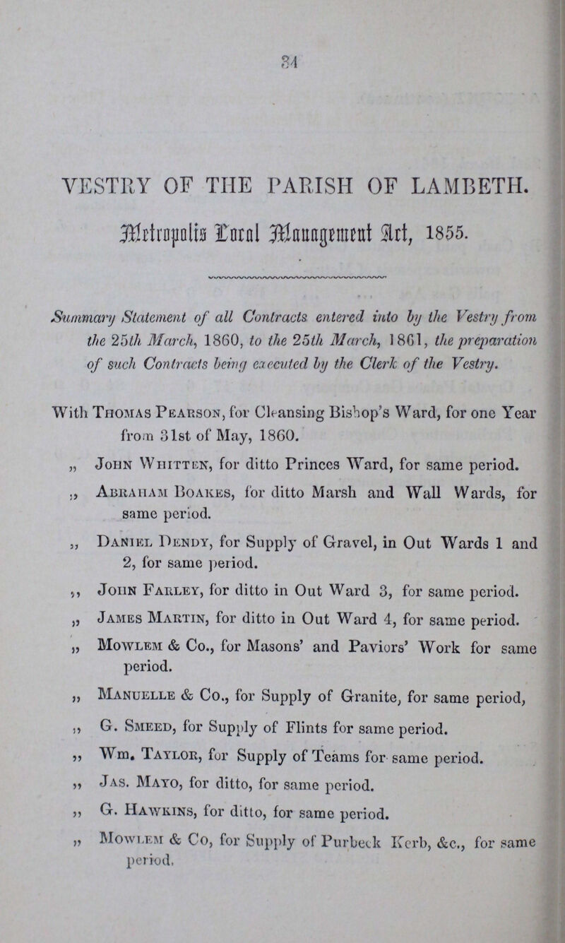 34 VESTRY OF THE PARISH OF LAMBETH. Metropolis Coral Mauagement Art, 1855. Summary Statement of all Contracts entered into by the Vestry from the 25th March, 1860, to the 25th March, 1861, the preparation of such Contracts briny executed by the Cleric of the Vestry. With Thomas Pearson, far Cleansing Bishop's Ward, for one Year from 31st of May, 1860. „ John Whitten, for ditto Princcs Ward, for same period. Abraham Boakes, for ditto Marsh and Wall Wards, for same period. „ Daniel Dundy, for Supply of Gravel, in Out Wards 1 and 2, for same period. ,, John Farley, for ditto in Out Ward 3, for same period. „ James Martin, for ditto in Out Ward 4, for same period. „ Mowlem & Co., for Masons' and Paviors' Work for same period. „ Manuelle & Co., for Supply of Granite, for same period, ,, G. Smeed, for Supply of Flints for same period. ,, Wm, Taylor, fur Supply of Teams for same period. „ Jas. Mayo, for ditto, for same period. ,, G. Hawkins, for ditto, for same period. „ Mowiem & Co, for Supply of Purbeck Kerb, &c., for same period.