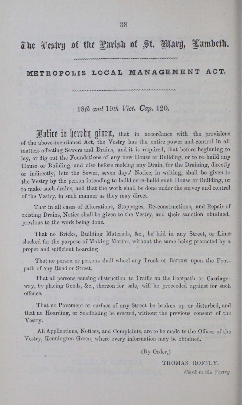 38 The Vestry of the Parish of St. Mary, fambeth. METROPOLIS LOCAL MANAGEMENT ACT. Notice is hereby ginen, that in accordance with the provisions of the above-mentioned Act, the Vestry has the entire power and control in all matters affecting Sewers and Drains, and it is required, that before beginning to lay, or dig out the Foundations of any new House or Building, or to re-build any House or Building, and also before making any Drain, for the Draining, directly or indirectly, into the Sewer, seven days' Notice, in writing, shall be given to the Vestry by the person intending to build or re-build such House or Building, or to make such drains, and that the work shall be done under the survey and control of the Vestry, in such manner as they may direct. That in all cases of Alterations, Stoppages, Re-constructions, and Repair of existing Drains, Notice shall be given to the Vestry, and their sanction obtained, previous to the work being done. That no Bricks, Building Materials, &c., be laid in any Street, or Lime slacked for the purpose of Making Mortar, without the same being protected by a proper and sufficient hoarding That no person or persons shall wheel any Truck or Barrow upon the Foot-, path of any Road or Street. That all persons causing obstruction to Traffic on the Footpath or Carriage way, by placing Goods, &c., thereon for sale, will be proceeded against for such offence. That no Pavement or surface of any Street be broken up or disturbed, and that no Hoarding, or Scaffolding be erected, without the previous consent of the Vestry. All Applications, Notices, and Complaints, are to be made to the Offices of the Vestry, Kennington Green, where every information may be obtained. 18th and 19th Vict. Cap. 120. (By Order,) THOMAS ROFFEY, Clerk to the Vestry