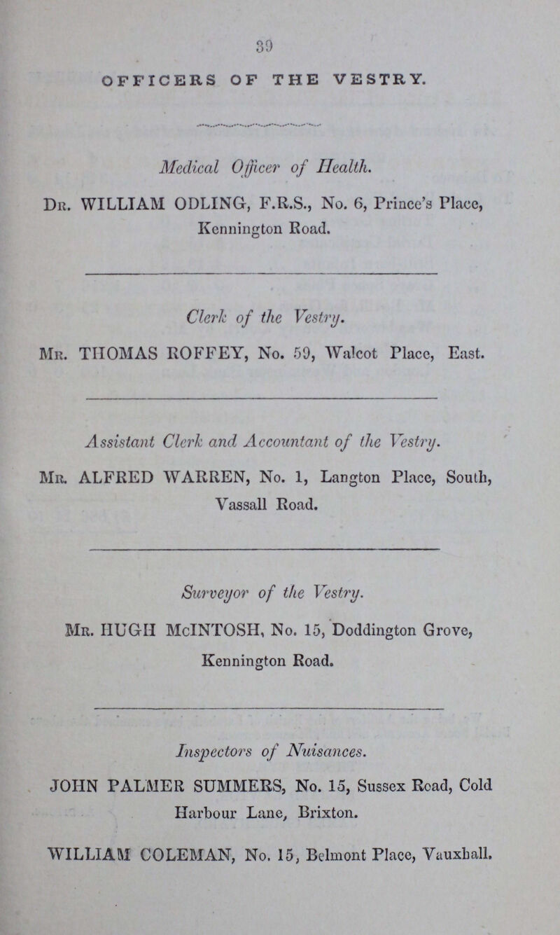 39 OFFICERS OF THE VESTRY. Medical Officer of Health. Dr. WILLIAM ODLING, F.R.S., No. 6, Prince's Place, Kennington Road. Clerk of the Vestry. Mr. THOMAS ROFFEY, No. 59, Walcot Place, East. Assistant Clerk and Accountant of the Vestry. Mr. ALFRED WARREN, No. 1, Langton Place, South, Vassall Road. Surveyor of the Vestry. Mr. HUGH McINTOSH, No. 15, Doddington Grove, Kennington Road. Inspectors of Nuisances. JOHN PALMER SUMMERS, No. 15, Sussex Road, Cold Harbour Lane, Brixton. WILLIAM COLEMAN, No. 15, Belmont Place, Vauxhall.