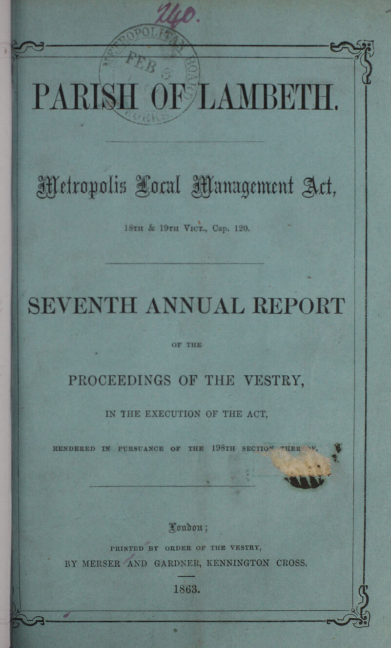 PARISH OF LAMBETH. Metropolis local management act. 18th & 19th Vict., Cap. 120. SEVENTH ANNUAL REPORT OF THE PROCEEDINGS OF THE VESTRY, IN THE EXECUTION OF THE ACT, rendered in pursunace of the 18th section thereof. London; printed by order of the vestry, BY MERSER AND GARDNER, KENNINGTON CROSS. 1863.