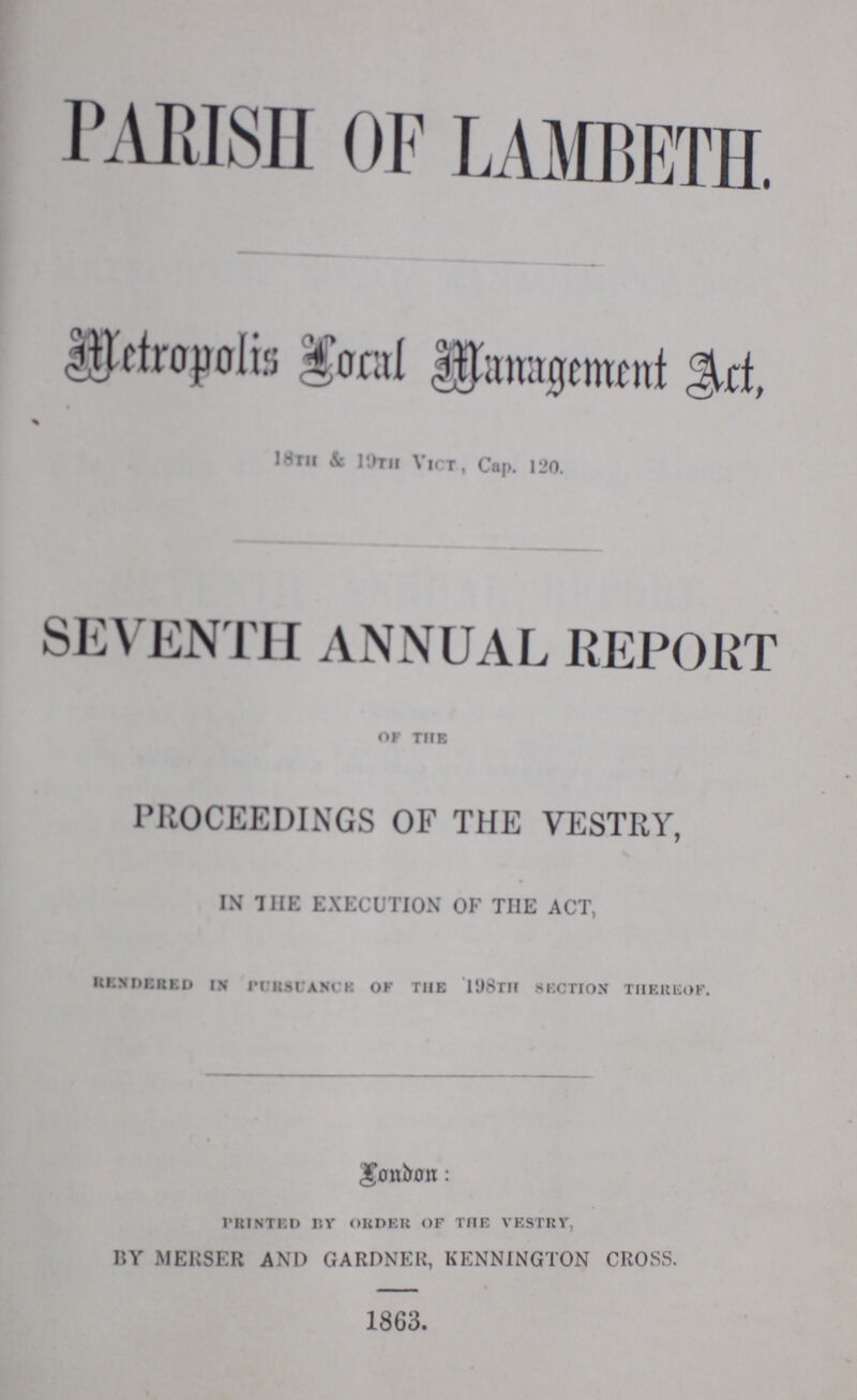 PARISH OF LAMBETH. Metropolis local management act. 18th & 19th Vict., Cap. 120. SEVENTH ANNUAL REPORT of the PROCEEDINGS OF THE VESTRY, IN THE EXECUTION OF THE ACT, rendered in PURSUANCE of the 18th section thereof. London: printed by order of the vestry, BY MERSER AND GARDNER, KENNINGTON CROSS. 1863.