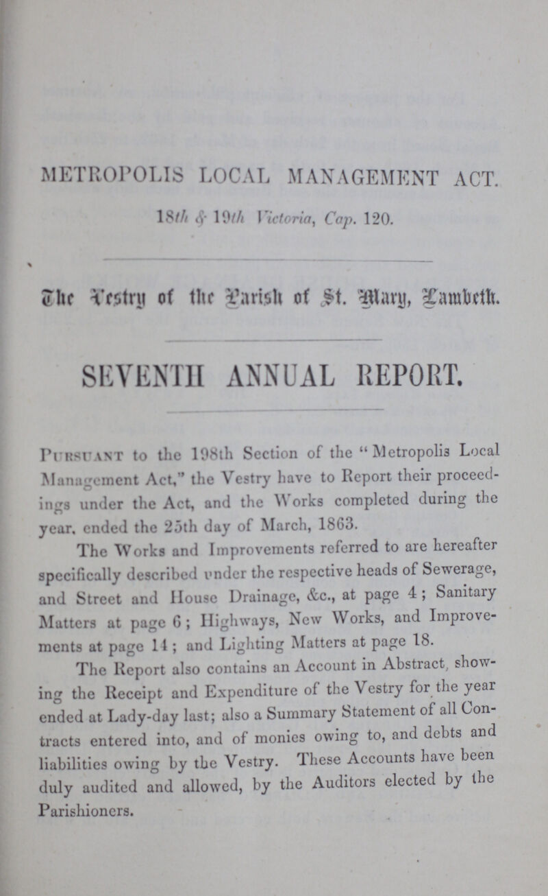 METROPOLIS LOCAL MANAGEMENT ACT. 18th & 19th Vict., Cap. 120. The versty of the parish of st. mary, lambeth. SEVENTH ANNUAL REPORT. Pursuant to the 198th Section of the Metropolis Local Management Act,'' the Vestry have to Report their proceed ings under the Act, and the Works completed during the year. ended the 25th day of March, 1863. The Works and Improvements referred to are hereafter specifically described under the respective heads of Sewerage, and Street and House Drainage, &c., at page 4; Sanitary Matters at page 6; Highways, New Works, and Improve ments at page 11; and Lighting Matters at page 18. The Report also contains an Account in Abstract, show ing the Receipt and Expenditure of the Vestry for the year ended at Lady-day last; also a Summary Statement of all Con tracts entered into, and of monies owing to, and debts and liabilities owing by the Vestry. These Accounts have been duly audited and allowed, by the Auditors elected by the Parishioners.