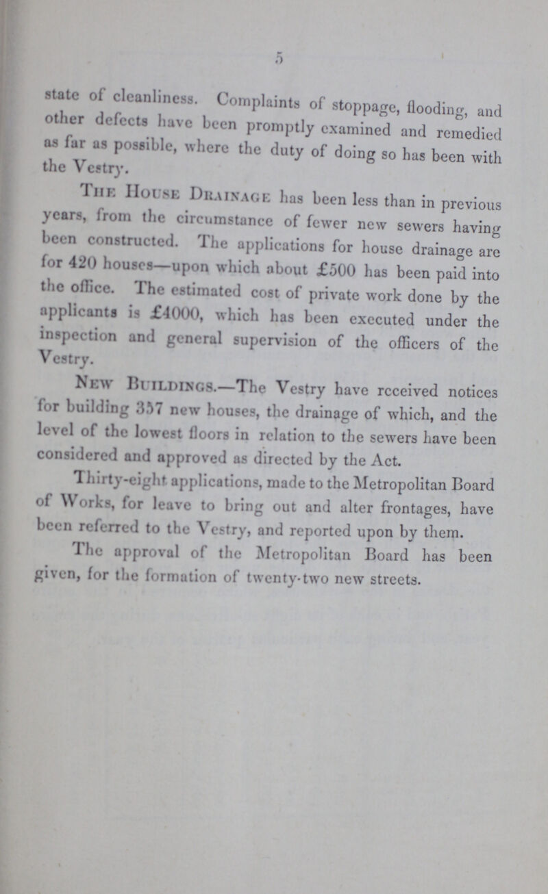 5 state of cleanliness. Complaints of stoppage, flooding, and other defects have been promptly examined and remedied as far as possible, where the duty of doing so has been with the Vestry. The House Drainage has been less than in previous years, from the circumstance of fewer new sewers having been constructed. The applications for house drainage are for 420 houses—upon which about £500 has been paid into the office. The estimated cost of private work done by the applicants is £4000, which has been executed under the inspection and general supervision of the officers of the Vestry. New buildings.—The Vestry have received notices for building 357 new houses, the drainage of which, and the level of the lowest floors in relation to the sewers have been considered and approved as directed by the Act. Thirty-eight applications, made to the Metropolitan Board of Works, for leave to bring out and alter frontages, have been referred to the Vestry, and reported upon by them. The approval of the Metropolitan Board has been given, for the formation of twenty-two new streets.