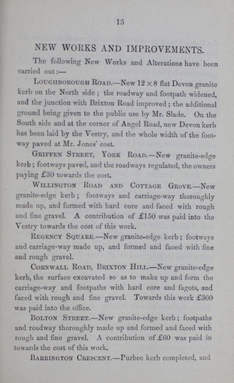 15 NEW WORKS AND IMPROVEMENTS. The following New Works and Alterations have been carried out:— Loughborough Road.—New 12x8 flat Devon granite kerb on the North side; the roadway and footpath widened, and the junction with Brixton Road improved; the additional ground being given to the public use by Mr. Slade. On the South side and at the corner of Angel Road, new Devon kerb has been laid by the Vestry, and the whole width of the foot way paved at Mr. Jones' cost. Grifeen Street, York Road.—New granite.edge kerb; footways paved, and the roadways regulated, the owners paying £30 towards the cost. Willington Road and Cottage Grove.—New granite.edge kerb; footways and carriage.way thoroughly made up, and formed with hard core and faced with rough and fine gravel. A contribution of £150 was paid into the Vestry towards the cost of this work. Regency Square.—New granite.edge kerb; footways and carriage.way made up, and formed and faced with fine and rough gravel. Cornwall Road, Brixton Hill.—New granite.edge kerb, the surface excavated so as to make up and form the carriage.way and footpaths with hard core and fagots, and faced with rough and fine gravel. Towards this work £300 was paid into the office. Bolton Street.—New granite.edge kerb; footpaths and roadway thoroughly made up and formed and faced with rough and fine gravel. A contribution of £60 was paid in towards the cost of this work. Barrington Crescent.—Purbec kerb completed, and