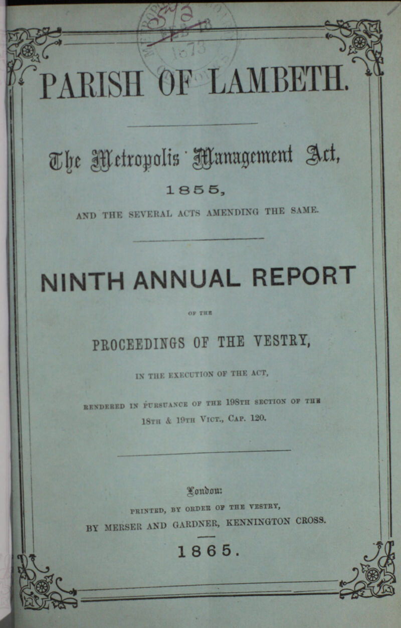 PARISH OF LAMBETH. The Metropolis Management Act. 1855, AND THE SEVERAL ACTS AMENDING THE SAME. NINTH ANNUAL REPORT OF THE PROCEEDINGS OF THE VESTRY, ix the execution of the act, rendered in pursuance op the 198TII SECTION of the 18th Si 10th Vict., Cap. 120. London: printed, by order op the vestrt, BY MERSER AND GARDNER, KENNINgTON CROSS. 1865.