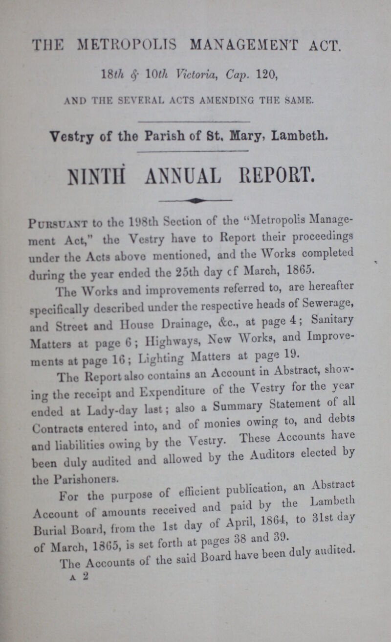 THE METROPOLIS MANAGEMENT ACT 18th & 10th Victoria, Cap. 120, AND THE SEVERAL ACTS AMENDING THE SAME. Vestry of the Parish of St, Mary, Lambeth. NINTH ANNUAL REPORT. Pursuant to the l98th Section of the Metropolis Manage ment Act,' the Vestry have to Report their proceedings under the Acts above mentioned, and the Works completed during the year ended the 25th day cf March, 1865. The Works and improvements referred to, are hereafter specifically described under the respective heads of Sewerage, and Street and House Drainage, &c., at page 4; Sanitary Matters at page 6; Highways, New Works, and Improve ments at page 16; Lighting Matters at page 19. The Report also contains an Account in Abstract, show ing the receipt and Expenditure of the Vestry for the year ended at Lady-day last; also a Summary Statement of all Contracts entered into, and of monies owing to, and debts and liabilities owing by the Vestry. These Accounts ha\e been duly audited and allowed by the Auditors elected by the Parishoners. For the purpose of efficient publication, an Abstract Account of amounts received and paid by the Lambeth Burial Board, from the 1st day of April, 1864, to 31st day of March, 1865, is set forth at pages 38 and 39. The Accounts of the said Board have been duly audited. a 2