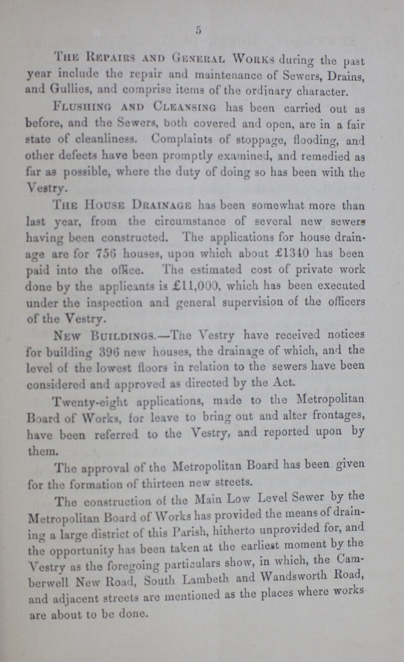 5 I he Repairs and General Works during the past yew include the repair and maintenance of Sewers, Drains, and Gullies, and comprise items of the ordinary character. Flushing and Cleansing has been carried out as before, and t le Sewers, both covered and open, are in a fair state of cleanliness. Complaints of stoppage, flooding, and other defects have been promptly examined, and remedied as far as possible, where the duty of doing so has been with the Vestry. 1 he House Drainage has been somewhat more than last year, from the circumstance of several new sewers having been constructed. The applications for house drain age are for 756 houses, upon which about £1340 has been paid into the office. The estimated cost of private work done by the applicants is £L 1,000, which has been executed under the inspection and general supervision of the officers of the Vestry. New Buildings.—The Vestry have received notices for building 39G new houses, the drainage of which, and the level of the lowest floors in relation to the sewers have been considered and approved as directed by the Act. Twenty-eight applications, made to the Metropolitan Board of Works, for leave to bring out and alter frontages, have been referred to the Vestry, and reported upon by them. The approval of the Metropolitan Board has been given for the formation of thirteen new streets. The construction of the Main Low Level Sewer by the Metropolitan Board of Works has provided the means of drain ing a large district of this Parish, hitherto unprovided for, and the opportunity has been taken at the earliest moment by the Yestrv as the foregoing particulars show, in which, the Cam berwell New Road, South Lambeth and Wandsworth Road, and adjacent streets arc mentioned as the places where works are about to be done.