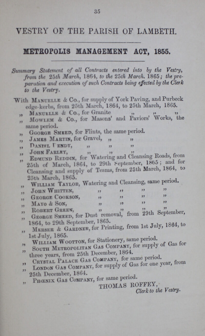 35 VESTRY OF THE PARISH OF LAMBETH. METROPOLIS MANAGEMENT ACT, 1855. Summary Statement of all Contracts entered into by the Vestry, from the 25th March, 1864, to the 25th March. 1865; the pre paration and execution of such Contracts being effected by the Clerk to the Vestry. With Manuelle & Co., for supply of York Paving, and Purbeck edge-kerbs, from 25th March, 1864, to 25th March, 1865. „ Manuelle & Co., for Granite „ „ „ „ Mowlem & Co., for Masons' and Paviors' Works, the same period. „ Ggorge Smeed, for Flints, the same period. „ James Martin, for Gravel, „ „ „ daniel dendy, „ „ „ „ john Farley, „ „ „ „ Edmund Reddin, for Watering and Cleansing Roads, from 25th of March, 1864, to 29th September, 1865; and for Cleansing and supply of Teams, from 25th March, 1864, to 25th March, 1865. „ William Taylor, Watering and Cleansing, same period. „ John Whitten, „ „ „ „ „ George Cookson, „ „ „ „ „ Mayo & Son, „ „ „ „ „ Robert Green, „ „ „ „ „ George smeed, for Dust removal, from 29th September, 1864, to 29th September, 1865. ,, Merser & Gardner, for Printing, from 1st July, 1864, to 1st July, 1865. „ william Wootton, for Stationery, same period. „ South Metropolitan Gas Company, for supply of Gas for three years, from 25th December, 1864. „ Crystal Palace Gas Company, for same period. „ London Gas Company, for supply of Gas for one year, from 25th December, 1864. „ Phœnix Gas Company, for same period. THOMAS ROFFEY, Clerk to the Vestry.