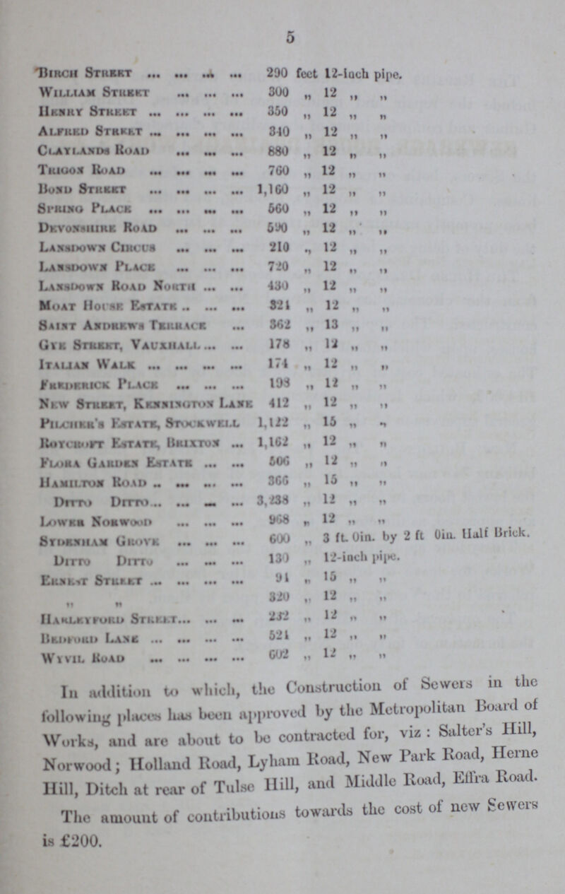 5 Birch Street 290 feet 12-inch pipe. William Street 300 „ 12 „ „ Henry Street 350 „ 12 „ „ Alfred Street 340 „ 12 „ „ Alaylands Road 880 „ 12 „ „ Trigon Road 760 „ 12 „ „ Bond Street 1,160 „ 12 „ „ Spring Place 560 „ 12 „ „ Devonshire Road 590 „ 12 „ „ Lansdown Circus 210 „ 12 „ „ Lansdown Place 720 „ 12 „ „ Lansdown Road North 430 „ 12 „ „ Moat House Estate 324 „ 12 „ „ Saint Andrews Terrace 362 „ 13 „ „ Gye Street, Vauxhall 178 „ 12 „ „ Italian Walk 174 „ 12 „ „ Fredrick Place 198 „ 12 „ „ New Street, Kennington Lane 412 „ 12 „ „ Pilcher's Estate, Stockwell 1,122 „ 15 „ „ Roycroft Estate, Brixton 1,162 „ 12 „ „ Flora Garden Estate 506 „ 12 „ „ Hamilton Road 366 „ 15 „ „ Ditto Ditto 3,238 „ 12 „ „ Lower Norwood 968 „ 12 „ „ Sydenham Grove 600 „ 3 fL 0in. by 2 ft 0in. Half Brick. Ditto Ditto 130 „ 12-inch pipe. Ernesh 94 „ 15 „ „ „ „ 320 „ 12 „ „ Harleyford Street 232 „ 12 „ „ Bedford Lane 524 „ 12 „ „ Wyvil Road 602 „ 12 „ „ In addition to which, tho Construction ot Sewers in the following places has boon approved by the Metropolitan Board ot Works, and are about to be contracted for, viz: Salter's Hill, Norwood; Holland Road, Lyham Road, New Park Road, Herne Hill, Ditch at rear of Tulse Hill, and Middle Road, Effra Road. The amount of contributions towards the cost of new Sewers is £200.