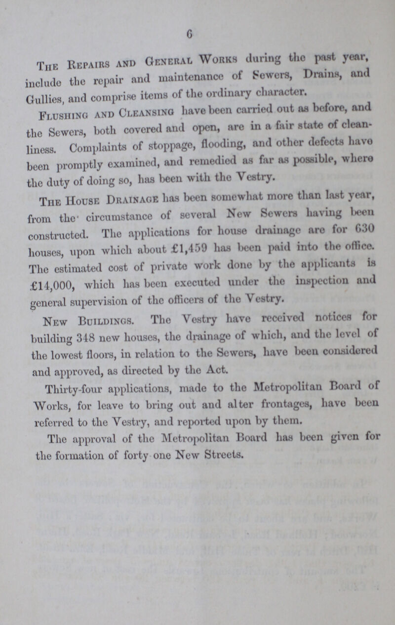 6 The Repairs and General Works during tho past year, include the repair and maintenance of Sewers, Drains, and Gullies, and comprise items of the ordinary character. Flushing and Cleansing have been carried out aa before, and the Sewers, both covered and open, are in a fair state of clean liness. Complaints of stoppage, flooding, and other defects have been promptly examined, and remedied as far as possible, where the duty of doing so, litis been with tho Vestry. The House Drainage has been somewhat more than last year, from the circumstance of several New Sewers having been constructed. The applications for house drainage are for 630 houses, upon which about £1,459 has been paid into the office. The estimated cost of private work done by tho applicants is £14,000, which has been executed under tho inspection and general supervision of the officers of tho Vestry. New Buildings. Tho Vestry havo received notices for building 348 new houses, the drainage of which, and the level of the lowest floors, in relation to the Sewers, have been considered and approved, as directed by the Act. Thirty-four applications, made to tho Metropolitan Board of Works, for leave to bring out and alter frontages, havo been referred to the Vestry, and reported upon by them. The approval of the Metropolitan Board has been given for the formation of forty one New Streets.