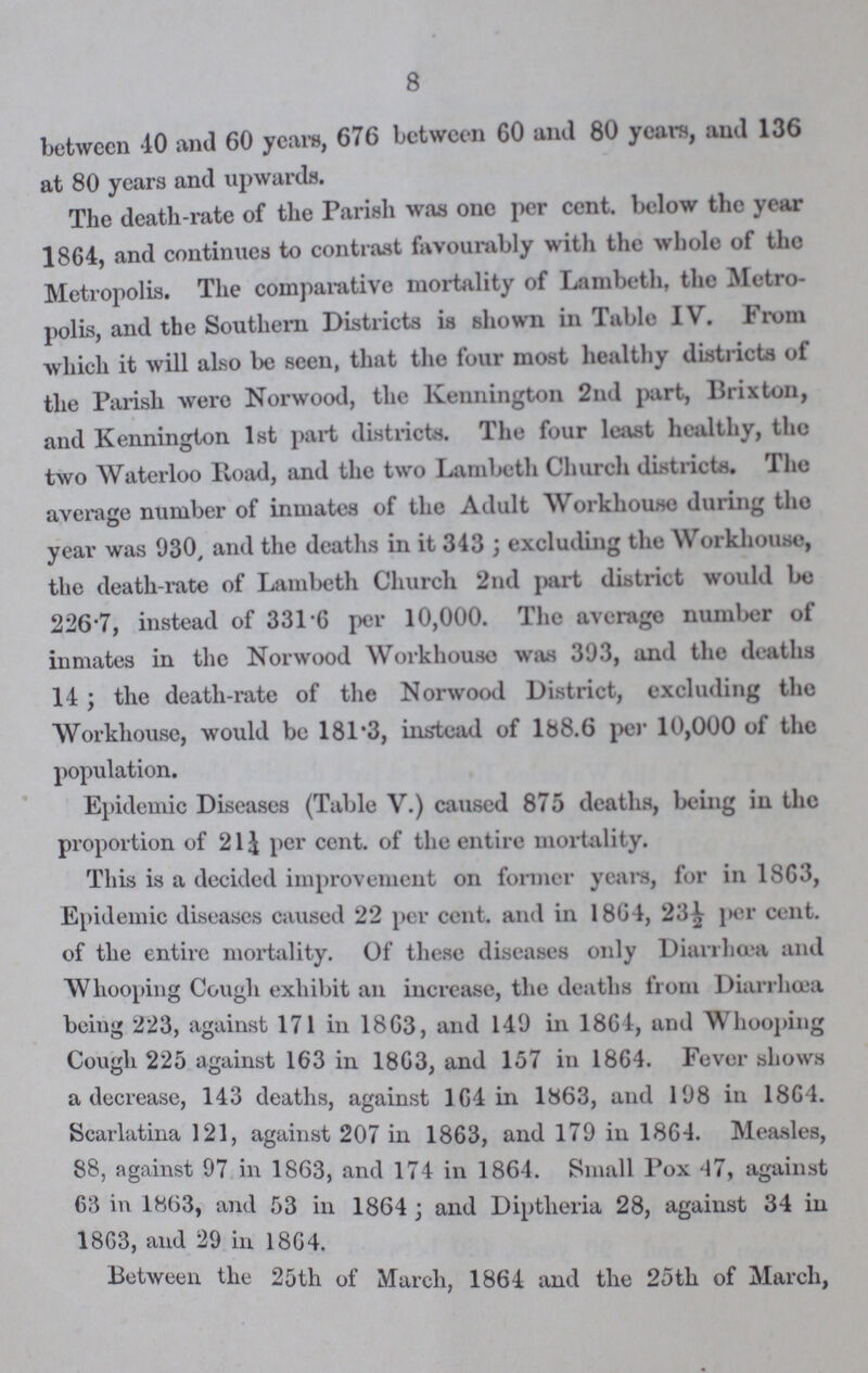 8 between 40 and 60 years, 676 between 60 and 80 years, and 136 at 80 years and upwards. The death-rate of the Parish was one per cent. below the year 1864, and continues to contrast favourably with the whole of the Metropolis. The comparative mortality of Lambeth, the Metro polis, and the Southern Districts is shown in Table IV. From which it will also be seen, that the four most healthy districts of the Parish were Norwood, the Kennington 2nd part, Brixton, and Kennington 1st part districts. The four least healthy, tho two Waterloo Pvoad, and the two Lambeth Church districts. The average number of inmates of the Adult Workhouse during tho year was 930 and the deaths in it 343; excluding the Workhouse, the death-rate of Lambeth Church 2nd part district would bo 226.7, instead of 331.6 per 10,000. The average number of inmates in the Norwood Workhouse was 393, and the deaths 14; the death-rate of the Norwood District, excluding the Workhouse, would be 181.3, instead of 188.6 per 10,000 of the population. Epidemic Diseases (Table V.) caused 875 deaths, being in the proportion of 21¼ per cent. of the entire mortality. This is a decided improvement on former years, for in 1863, Epidemic diseases caused 22 per cent. and in 1864, 23½ per cent. of the entire mortality. Of these diseases only Diarrhoea and Whooping Cough exhibit an increase, the deaths from Diarrhoea being 223, against 171 in 1863, and 149 in 1864, and Whooping Cough 225 against 163 in 1863, and 157 in 1864. Fever shows a decrease, 143 deaths, against 164 in 1863, and 198 in 1864. Scarlatina 121, against 207 in 1863, and 179 in 1864. Measles, 88, against 97 in 1863, and 174 in 1864. Small Pox 47, against 63 in 1863, and 53 in 1864; and Diptheria 28, against 34 in 1863, and 29 in 1864. Between the 25th of March, 1864 and the 25th of March,