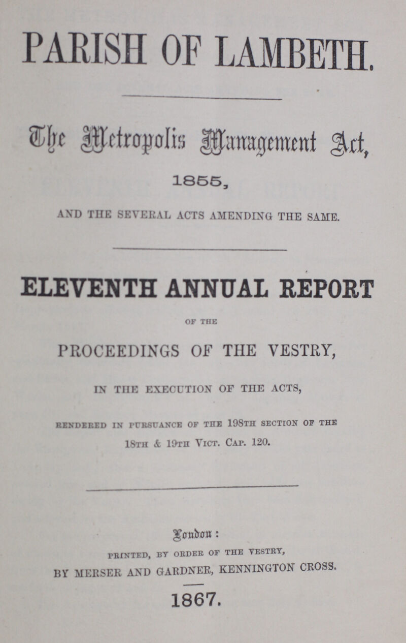 PARISH OF LAMBETH The Metropolis Management Art, 1855, AND TUB SEVERAL ACTS AMENDING THE SAME. ELEVENTH ANNUAL REPORT of the PROCEEDINGS OF THE VESTRY, IN THE EXECUTION OF THE ACTS, RENDERED in pursuance of the 198TH SECTION OF the 18th & 19th Vict. Cap. 120. printed, by order of the vestry, BY MERSER AND GARDNER, KENNINGTON CROSS. 1867.