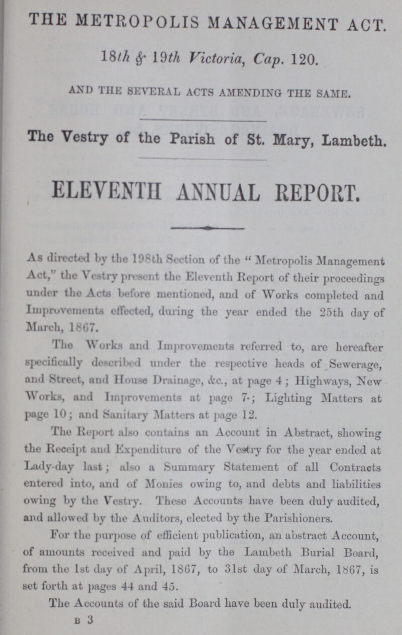 THE METROPOLIS MANAGEMENT ACT. 18th & 19th Victoria, Cap. 120. AND THE SEVERAL ACTS AMENDING THE SAME. The Vestry of the Parish of St. Mary, Lambeth. ELEVENTH ANNUAL REPORT. As directed by the 198th Section of the Metropolis Management Act, the Vestry present the Eleventh Report of their proceedings under the Acts before mentioned, and of Works completed and Improvements effected, during the year ended the 25th day of March, 1867. The Works and Improvements referred to, are hereafter specifically described under the respective heads of Sewerage, and Street, and House Drainage, Ac., at page 4; Highways, New Works, and Improvements at page 7.; Lighting Matters at page 10; and Sanitary Matters at page 12. The Report also contains an Account in Abstract, showing the Receipt and Expenditure of the Vestry for the year ended at Lady-day last; also a Summary Statement of all Contracts entered into, and of Monies owing to, and debts and liabilities owing by the Vestry. These Accounts have been duly audited, and allowed by the Auditors, elected by the Parishioners. For the purpose of efficient publication, an abstract Account, of amounts received and paid by the Lambeth Burial Board, from the 1st day of April, 1867, to 3lst day ot March, 1867, is set forth at pages 44 and 45. The Accounts of the said Board have been duly audited. B 3