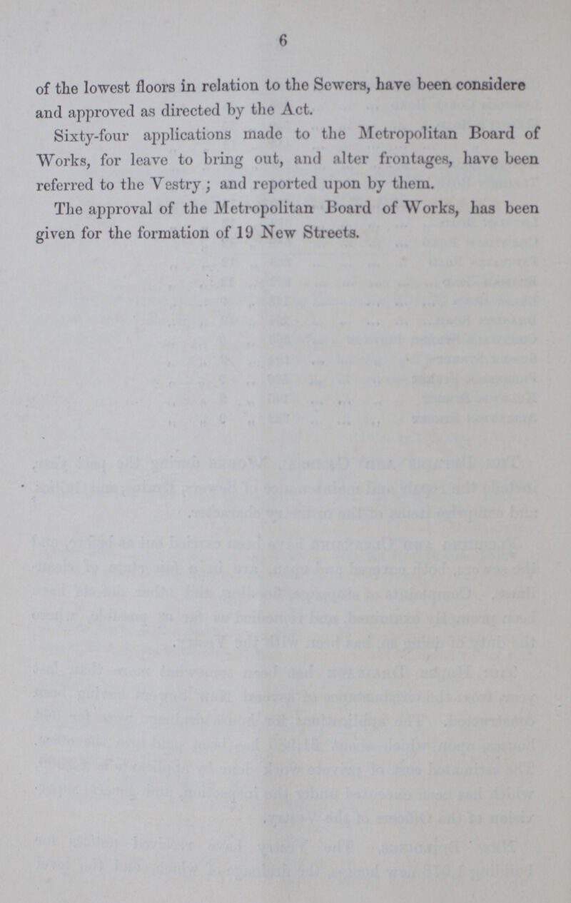 6 of the lowest floors in relation to the Sewers, have been consider© and approved as directed by the Act. Sixty-four applications made to the Metropolitan Board of Works, for leave to bring out, and alter frontages, have been referred to the Vestry; and reported upon by them. The approval of the Metropolitan Board of Works, has been given for the formation of 19 New Streets.