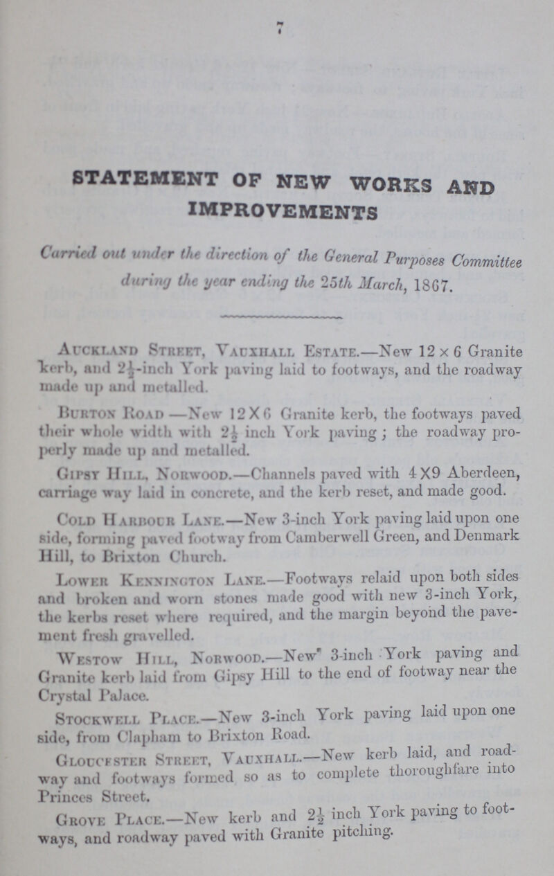 7 STATEMENT OF NEW WORKS AND IMPROVEMENTS Carried out under the direction of the General Purposes Committee during the year ending the 25th March, 18G7. Auckland Street. Vauxhall Estate.—New 12x6 Granite Kerb, and 2½-inch York paving laid to footways, and the roadway made up and metalled. Burton Road- New 12x6 Granite kerb, the footways paved their whole width with 2½ inch York paving; the roadway pro perly made up and metalled. Gipsy Hill, Norwood.—Channels paved with 4x9 Aberdeen, carriage way laid in concrete, and the kerb reset, and made good. Cold Harbour Lane.—New 3-inch York paving laid upon one side, forming paved footway from Camberwell Green, andDenmark Hill, to Brixton Church. Loweer Kennington Lane.—Footways relaid upon both sides and broken and worn stones made good with new 3-inch York, the kerbs reset where required, and the margin beyond the pave ment fresh gravelled. Westow Hill, Norwood.—New 3-inch York paving and Granite kerb laid from Gipsy Hill to the end of footway near the Crystal Palace. Stockwei.l Pj.au:.—New 3-inch York paving laid upon one side, from Clapham to Brixton Road. Gloucester Street, Vauxhall.—New kerb laid, and road way and footways formed so as to complete thoroughfare into Princes Street. Grove Place.—New kerb and 2½ inch York paving to foot ways, and roadway paved with Granite pitching.
