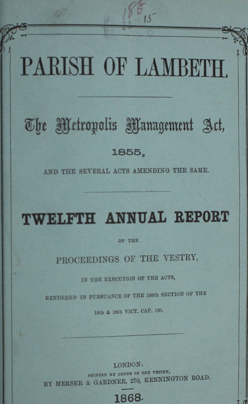 PARISH OF LAMBETH. The Metropolis Management Act, 1855, AND THE SEVERAL ACTS AMENDING THE SAME. TWELFTH ANNUAL REPORT OF THE PROCEEDINGS OF THE VESTRY, IN THE EXECUTION OF THE ACTS, RENDERED IN PURSUANCE OF THE 198th SECTION OF THE 18th & 19th VICT. CAP. 120. LONDON: PRINTED BY ORDER OF THE VESTRY, BY MERSER & GARDNER, 270, KENNINGTON ROAD. 1868.