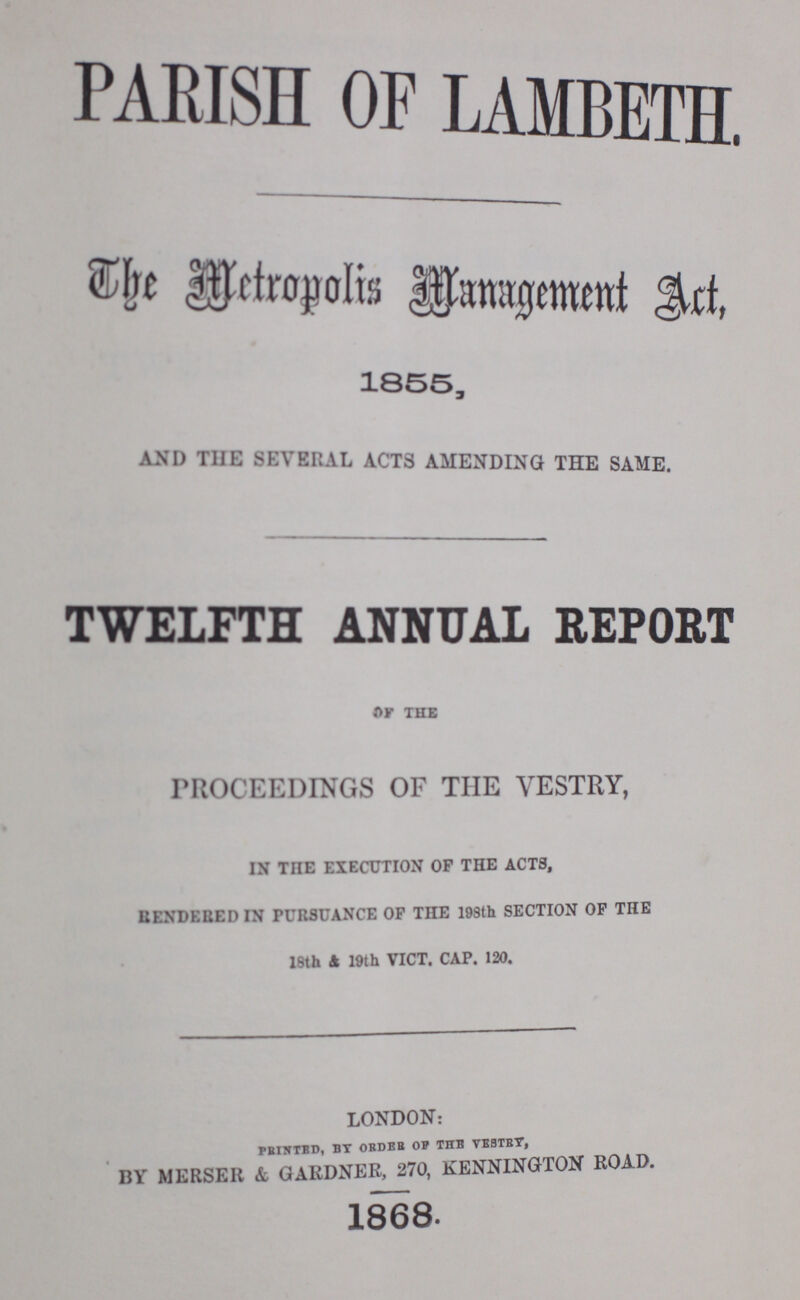 PARISH OF LAMBETH. The Metropolis Management Act, 1855, AND THE SEVERAL ACTS AMENDING THE SAME. TWELFTH ANNUAL REPORT OF THE PROCEEDINGS OF THE VESTRY, IN THE EXECUTION OF THE ACTS, RENDERED IN PURSUANCE OF THE 198th SECTION OF THE 18th & 19th VICT. CAP. 120. LONDON: PRINTED, BY ORDER OF THE VESTRY, BY M ERSER & GARDNER, 270, KENNINGTON ROAD. 1868.