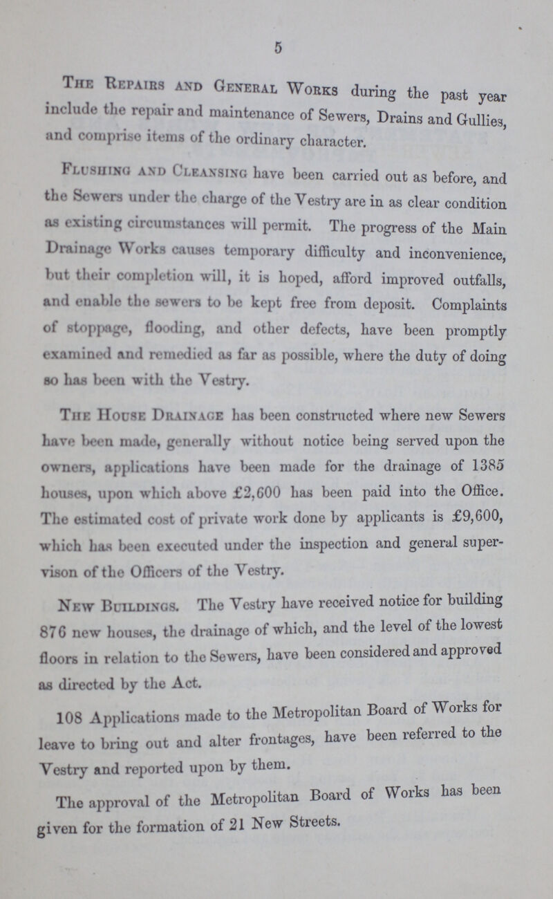 5 The Repairs and General Works during the past year include the repair and maintenanee of Sewers, Drains and Gullies, and comprise items of the ordinary character. Flushing and Cleansing have been carried out as before, and the Sewers under the charge of the Vestry are in as clear condition as existing circumstances will permit. The progress of the Main Drainage Works causes temporary difficulty and inconvenience, but their completion will, it is hoped, afford improved outfalls, and enable the sewers to be kept free from deposit. Complaints of stoppage, flooding, and other defects, have been promptly examined and remedied as far as possible, where the duty of doing so has been with the Vestry. The House Drainage has been constructed where new Sewers have been made, generally without notice being served upon the owners, applications have been made for the drainage of 1385 houses, upon which above £2,600 has been paid into the Office. The estimated cost of private work done by applicants is £9,600, which has been executed under the inspection and general super vison of the Officers of the Vestry. New Buildings. The Vestry have received notice for building 876 new houses, the drainage of which, and the level of the lowest floors in relation to the Sewers, have been considered and approved as directed by the Act. 108 Applications made to the Metropolitan Board of Works for leave to bring out and alter frontages, have been referred to the Vestry and reported upon by them. The approval of the Metropolitan Board of Works has been given for the formation of 21 New Streets.