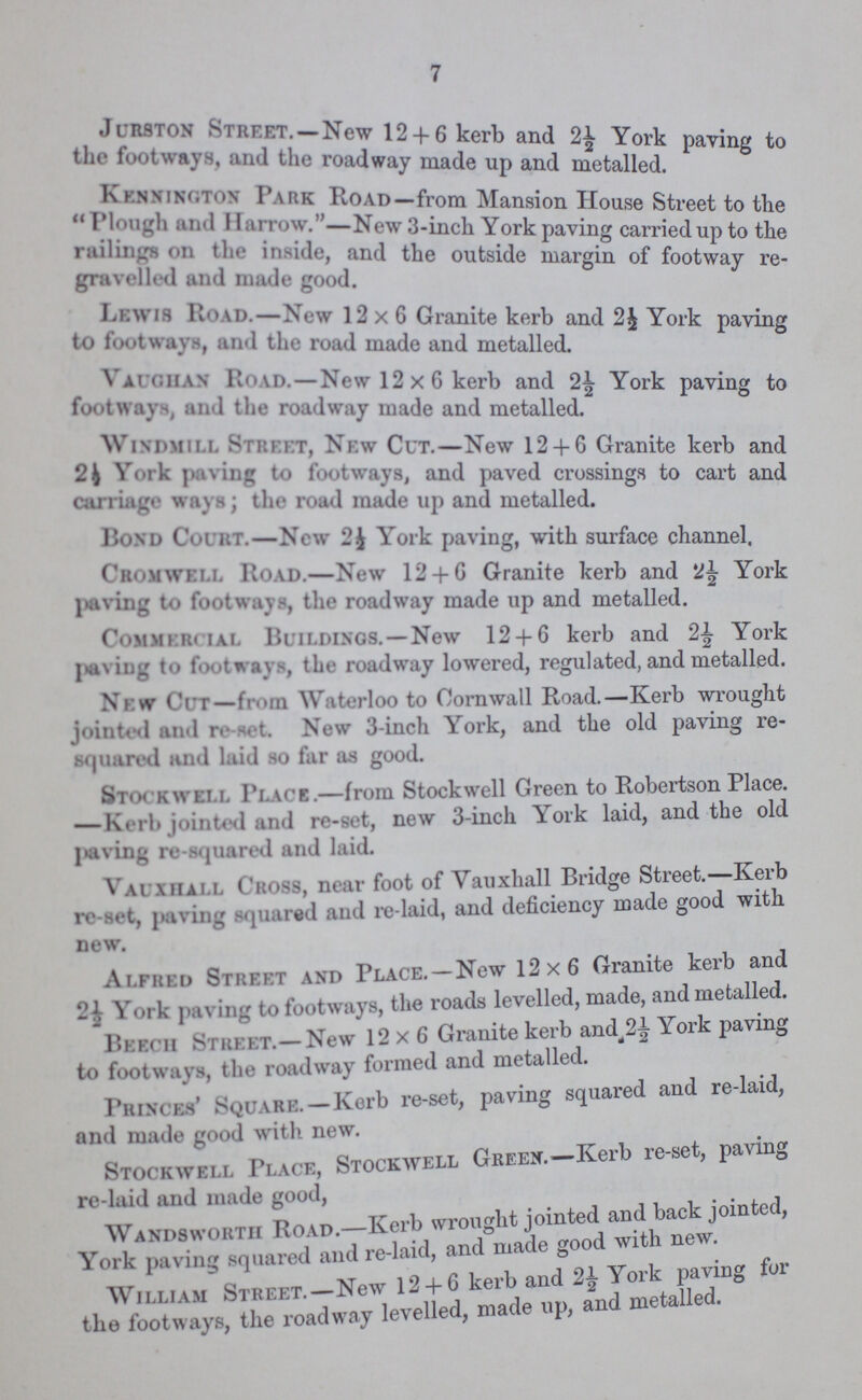 7 Jurston Street.—New 12+6 kerb and 2½ York paving to the footways, and the roadway made up and metalled. Kennington Park Road—from Mansion House Street to the Plough and Harrow.—New 3-inch York paving carried up to the railings on the inside, and the outside margin of footway re gravelled and made good. Lewis Road.—New 12x6 Granite kerb and 2½ York paving to footways, and the road made and metalled. Vaughan Road.—New 12x6 kerb and 2½ York paving to footways, and the roadway made and metalled. Windmill Street, New Cut.—New 12+6 Granite kerb and 2½ York paving to footways, and paved crossings to cart and carriage ways; the road made up and metalled. Bond Court.—New 2½ York paving, with surface channel. Cromwell Road.—New 12+6 Granite kerb and 2½ York paving to footways, the roadway made up and metalled. Commercial Buildings.—New 12+6 kerb and 2½ York paving to footways, the roadway lowered, regulated, and metalled. New Cut— from Waterloo to Cornwall Road.—Kerb wrought jointed and re-set. New 3-inch York, and the old paving re squared and laid so far as good. Stockwell Place.—from Stockwell Green to Robertson Place. —Kerb jointed and re-set, new 3-inch York laid, and the old paving re-squared and laid. Vauxhall Cross, near foot of Vauxhall Bridge Street.—Kerb re-set, paving squared and re-laid, and deficiency made good with new. Alfred Street and Place.—New 12x6 Granite kerb and 2½ York paving to footways, the roads levelled, made, and metalled. Beech Street.—New 12x6 Granite kerb and 2½ York paving to footways, the roadway formed and metalled. Princes' Square.—Kerb re-set, paving squared and re-laid, and made good with new. Stockwell Place, Stockwell Green.—Kerb re-set, paving re-laid and made good, Wandsworth Road.—Kerb wrought jointed and back jointed, York paving squared and re-laid, and made good with new. William Street.—New 12+6 kerb and 2½ York paving for the footways, the roadway levelled, made up, and metalled.