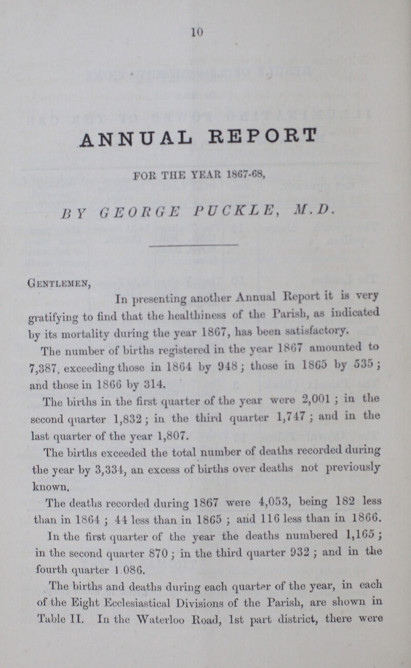 10 ANNUAL REPORT FOR THE YEAR 1867-68, BY GEORGE PUCKLE, M.D. Gentlemen, In presenting another Annual Report it is very gratifying to find that the healthiness of the Parish, as indicated by its mortality during the year 1867, has been satisfactory. The number of births registered in the year 1867 amounted to 7,387 exceeding those in 1864 by 948; those in 1865 by 535; and those in 1866 by 314. The births in the first quarter of the year were 2,001; in the second quarter 1,832; in the third quarter 1,747; and in the last quarter of the year 1,807. The births exceeded the total number of deaths recorded during the year by 3,334, an excess of births over deaths not previously known. The deaths recorded during 1867 were 4,053, being 182 less than in 1864 ; 44 less than in 1865 ; and 116 less than in 1866. In the first quarter of the year the deaths numbered 1,165; in the second quarter 870; in the third quarter 932; and in the fourth quarter 1,086. The births and deaths during each quarter of the year, in each of the Eight Ecclesiastical Divisions of the Parish, are shown in Table II. In the Waterloo Road, 1st part district, there were