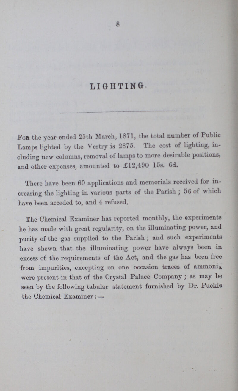 8 LIGHTING. For the year ended 25th March, 1871, the total number of Public Lamps lighted by the Vestry is 2875, The cost of lighting, in cluding new columns, removal of lamps to more desirable positions, and other expenses, amounted to £12,490 15s. 6d. There have been 60 applications and memorials received for in creasing the lighting in various parts of the Parish ; 56 of which have been acceded to, and 4 refused. The Chemical Examiner has reported monthly, the experiments he has made with great regularity, on the illuminating power, and purity of the gas supplied to the Parish; and such experiments have shewn that the illuminating power have always been in excess of the requirements of the Act, and the gas has been free from impurities, excepting on one occasion traces of ammonia were present in that of the Crystal Palace Company; as may be seen by the following tabular statement furnished by Dr. Puckle the Chemical Examiner ; —