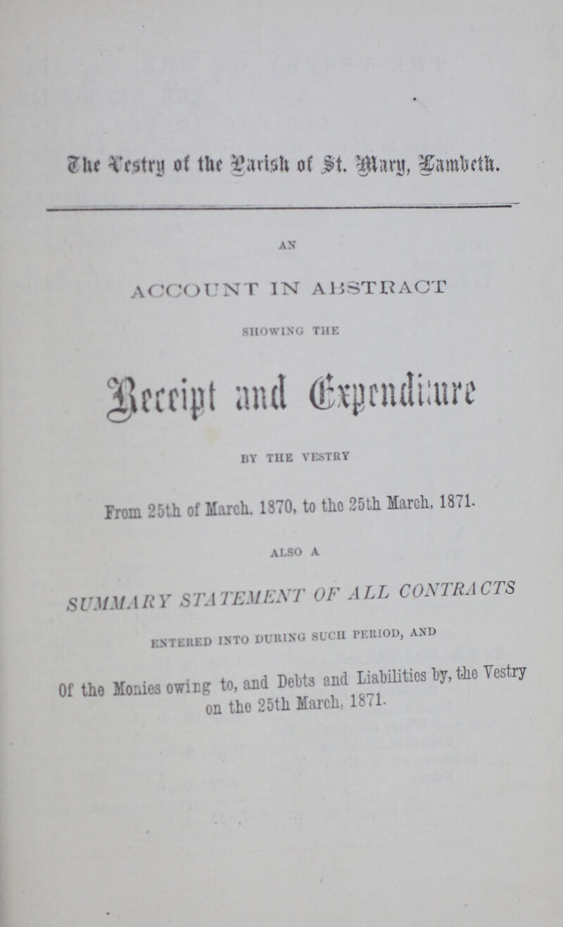 The Vestry of the parish of St. Mary, Lambeth. AN ACCOUNT IN ABSTRACT SHOWING THE Receipt and Expendiiture BY THE VESTRY From 25th of March. 1370, to the 25th March, 1871. ALSO A SUMMARY STATEMENT OF ALL CONTRACTS ENTERED INTO DURING SUCH PERIOD, AND Of the Monies owing to, and Debts and Liabilities by, the Vestry on the 25th March, 1871.