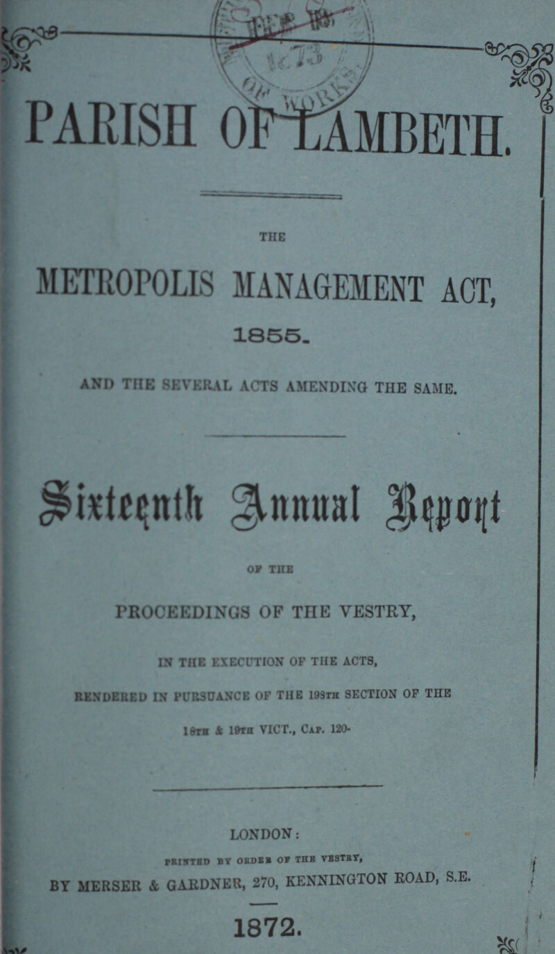 PARISH OF LAMBETH. THE METROPOLIS MANAGEMENT ACT, 1855. AND THE SEVERAL ACTS AMENDING THE SAME. Sixteenth Annual Repont Of the PROCEEDINGS OF THE VESTRY, IN THE EXECUTION OF THE ACTS, RENDERED IN PURSUANCE OF THE 198th SECTION OP THE 18TB & 19Th VICT., Cap. 120- LONDON: PRINTED BY ORDER OF THE VESTRY , BY MERSER & GARDNER 270, KENNINGTON ROAD, S.E. 1872.